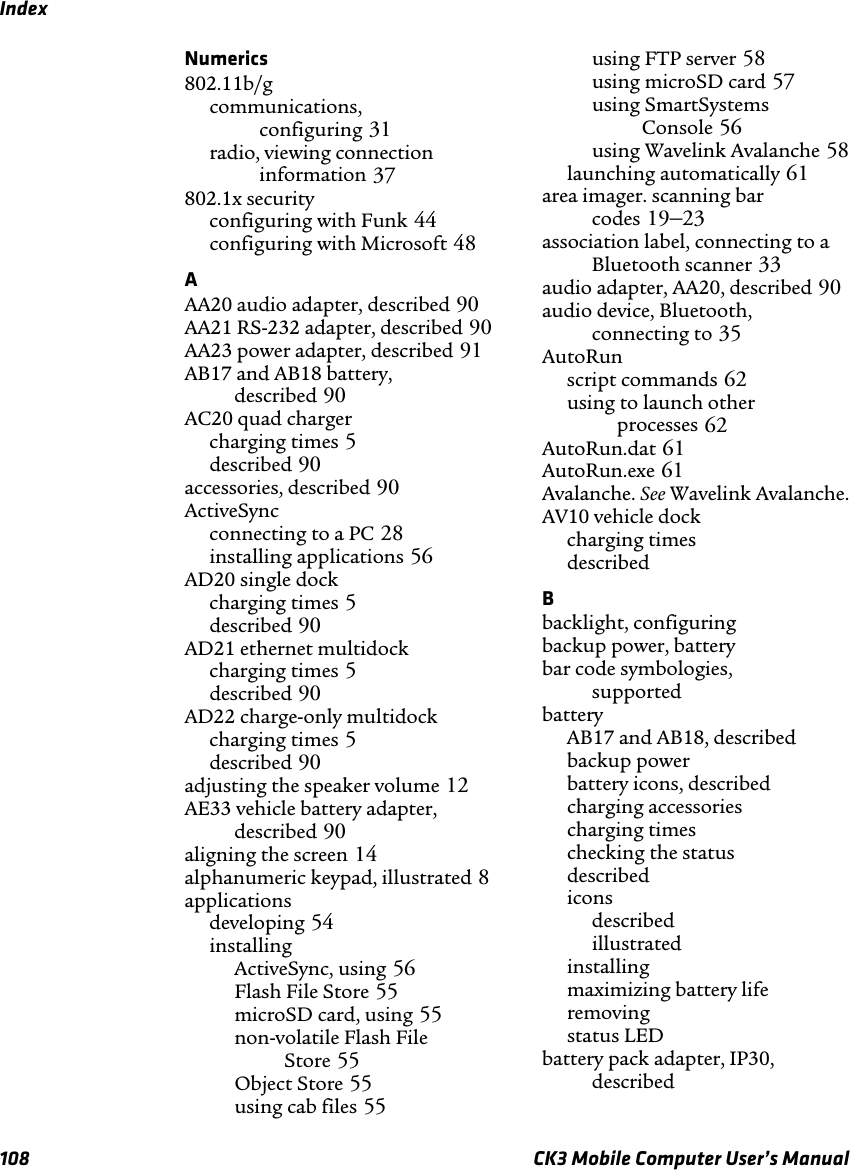 Index108 CK3 Mobile Computer User’s ManualNumerics802.11b/gcommunications, configuring 31radio, viewing connection information 37802.1x securityconfiguring with Funk 44configuring with Microsoft 48AAA20 audio adapter, described 90AA21 RS-232 adapter, described 90AA23 power adapter, described 91AB17 and AB18 battery, described 90AC20 quad charger charging times 5described 90accessories, described 90ActiveSyncconnecting to a PC 28installing applications 56AD20 single dockcharging times 5described 90AD21 ethernet multidockcharging times 5described 90AD22 charge-only multidockcharging times 5described 90adjusting the speaker volume 12AE33 vehicle battery adapter, described 90aligning the screen 14alphanumeric keypad, illustrated 8applicationsdeveloping 54installingActiveSync, using 56Flash File Store 55microSD card, using 55non-volatile Flash File Store 55Object Store 55using cab files 55using FTP server 58using microSD card 57using SmartSystems Console 56using Wavelink Avalanche 58launching automatically 61area imager. scanning bar codes 19–23association label, connecting to a Bluetooth scanner 33audio adapter, AA20, described 90audio device, Bluetooth, connecting to 35AutoRunscript commands 62using to launch other processes 62AutoRun.dat 61AutoRun.exe 61Avalanche. See Wavelink Avalanche.AV10 vehicle dockcharging times described Bbacklight, configuring backup power, battery bar code symbologies, supported batteryAB17 and AB18, described backup power battery icons, described charging accessories charging times checking the status described iconsdescribed illustrated installing maximizing battery life removing status LED battery pack adapter, IP30, described 