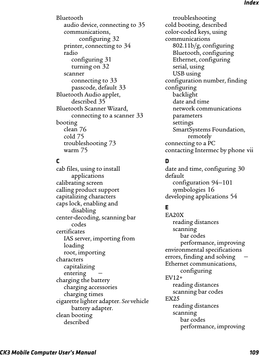 IndexCK3 Mobile Computer User’s Manual 109Bluetoothaudio device, connecting to 35communications, configuring 32printer, connecting to 34radioconfiguring 31turning on 32scannerconnecting to 33passcode, default 33Bluetooth Audio applet, described 35Bluetooth Scanner Wizard,connecting to a scanner 33bootingclean 76cold 75troubleshooting 73warm 75Ccab files, using to install applications calibrating screen calling product support capitalizing characters caps lock, enabling and disabling center-decoding, scanning bar codes certificatesIAS server, importing from loading root, importing characterscapitalizing entering –charging the batterycharging accessories charging times cigarette lighter adapter. See vehicle battery adapter.clean bootingdescribed troubleshooting cold booting, described color-coded keys, using communications802.11b/g, configuring Bluetooth, configuring Ethernet, configuring serial, using USB using configuration number, finding configuringbacklight date and time network communications parameters settings SmartSystems Foundation, remotely connecting to a PC contacting Intermec by phone viiDdate and time, configuring 30default configuration 94–101symbologies 16developing applications 54EEA20Xreading distances scanningbar codes performance, improving environmental specifications errors, finding and solving –Ethernet communications, configuring EV12+reading distances scanning bar codes EX25reading distances scanningbar codes performance, improving 