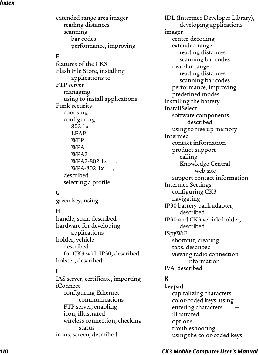 Index110 CK3 Mobile Computer User’s Manualextended range area imagerreading distances scanningbar codes performance, improving Ffeatures of the CK3 Flash File Store, installing applications to FTP servermanaging using to install applications Funk securitychoosing configuring802.1x LEAP WEP WPA WPA2 WPA2-802.1x , WPA-802.1x , described selecting a profile Ggreen key, using Hhandle, scan, described hardware for developing applications holder, vehicledescribed for CK3 with IP30, described holster, described IIAS server, certificate, importing iConnectconfiguring Ethernet communications FTP server, enabling icon, illustrated wireless connection, checking status icons, screen, described IDL (Intermec Developer Library), developing applications imagercenter-decoding extended rangereading distances scanning bar codes near-far rangereading distances scanning bar codes performance, improving predefined modes installing the battery InstallSelectsoftware components, described using to free up memory Intermeccontact information product supportcalling Knowledge Central web site support contact information Intermec Settingsconfiguring CK3 navigating IP30 battery pack adapter, described IP30 and CK3 vehicle holder, described ISpyWiFishortcut, creating tabs, described viewing radio connection information IVA, described Kkeypadcapitalizing characters color-coded keys, using entering characters –illustrated options troubleshooting using the color-coded keys 