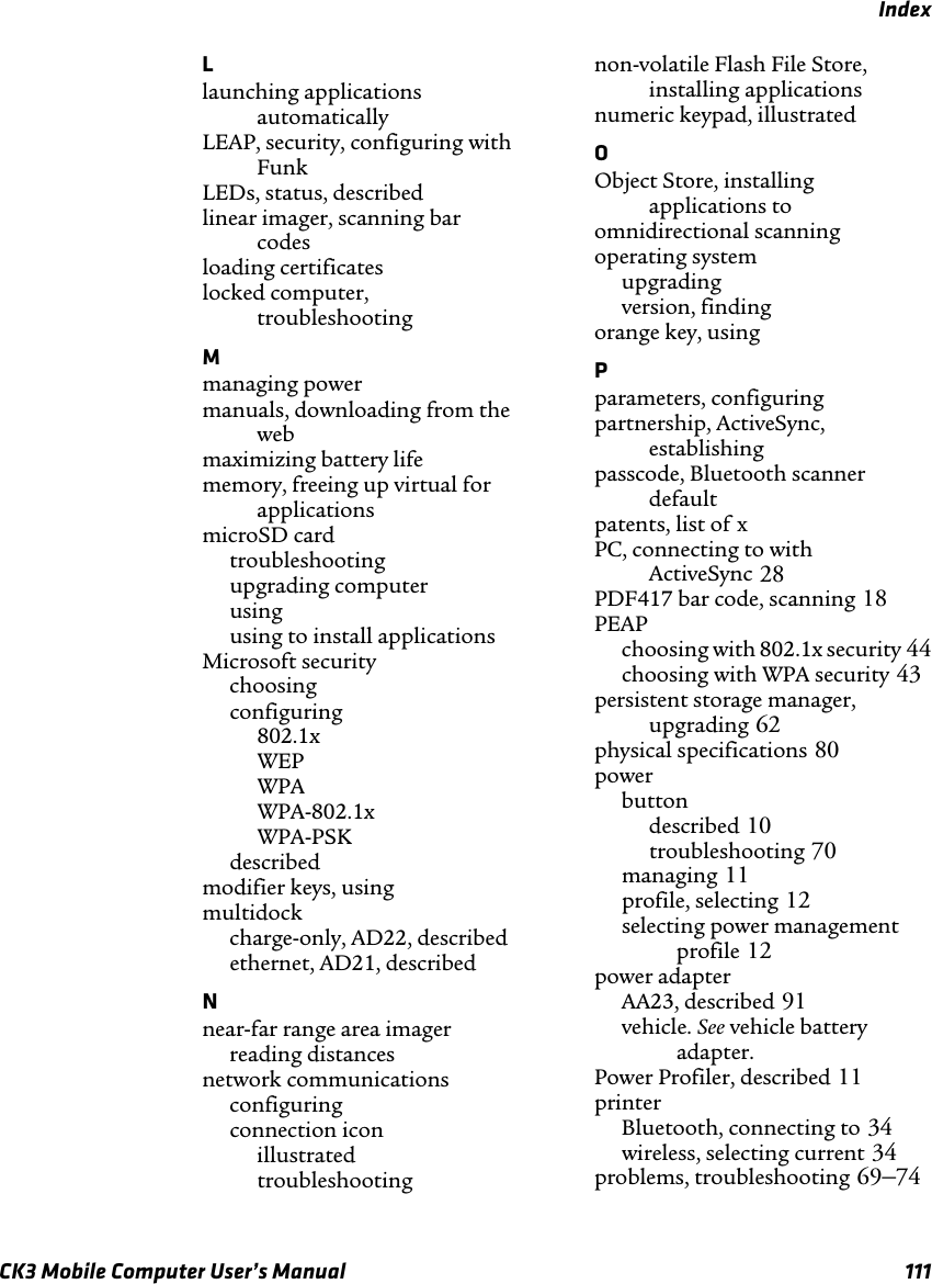 IndexCK3 Mobile Computer User’s Manual 111Llaunching applications automatically LEAP, security, configuring with Funk LEDs, status, described linear imager, scanning bar codes loading certificates locked computer, troubleshooting Mmanaging power manuals, downloading from the web maximizing battery life memory, freeing up virtual for applications microSD cardtroubleshooting upgrading computer using using to install applications Microsoft securitychoosing configuring 802.1x WEP WPA WPA-802.1x WPA-PSK described modifier keys, using multidockcharge-only, AD22, described ethernet, AD21, described Nnear-far range area imagerreading distances network communicationsconfiguring connection iconillustrated troubleshooting non-volatile Flash File Store, installing applications numeric keypad, illustrated OObject Store, installing applications to omnidirectional scanning operating systemupgrading version, finding orange key, using Pparameters, configuring partnership, ActiveSync, establishing passcode, Bluetooth scanner default patents, list of xPC, connecting to with ActiveSync 28PDF417 bar code, scanning 18PEAPchoosing with 802.1x security 44choosing with WPA security 43persistent storage manager, upgrading 62physical specifications 80powerbuttondescribed 10troubleshooting 70managing 11profile, selecting 12selecting power management profile 12power adapterAA23, described 91vehicle. See vehicle battery adapter.Power Profiler, described 11printerBluetooth, connecting to 34wireless, selecting current 34problems, troubleshooting 69–74