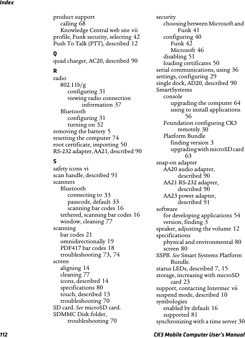 Index112 CK3 Mobile Computer User’s Manualproduct supportcalling 68Knowledge Central web site viiprofile, Funk security, selecting 42Push To Talk (PTT), described 12Qquad charger, AC20, described 90Rradio802.11b/gconfiguring 31viewing radio connection information 37Bluetoothconfiguring 31turning on 32removing the battery 5resetting the computer 74root certificate, importing 50RS-232 adapter, AA21, described 90Ssafety icons viscan handle, described 91scannersBluetoothconnecting to 33passcode, default 33scanning bar codes 16tethered, scanning bar codes 16window, cleaning 77scanningbar codes 21omnidirectionally 19PDF417 bar codes 18troubleshooting 73, 74screenaligning 14cleaning 77icons, described 14specifications 80touch, described 13troubleshooting 70SD card. See microSD card.SDMMC Disk folder, troubleshooting 70securitychoosing between Microsoft and Funk 41configuring 40Funk 42Microsoft 46disabling 51loading certificates 50serial communications, using 36settings, configuring 29single dock, AD20, described 90SmartSystems consoleupgrading the computer 64using to install applications 56Foundation configuring CK3 remotely 30Platform Bundlefinding version 3upgrading with microSD card 63snap-on adapterAA20 audio adapter, described 90AA21 RS-232 adapter, described 90AA23 power adapter, described 91softwarefor developing applications 54version, finding 3speaker, adjusting the volume 12specificationsphysical and environmental 80screen 80SSPB. See Smart Systems Platform Bundle.status LEDs, described 7, 15storage, increasing with microSD card 23support, contacting Intermec viisuspend mode, described 10symbologiesenabled by default 16supported 81synchronizing with a time server 30