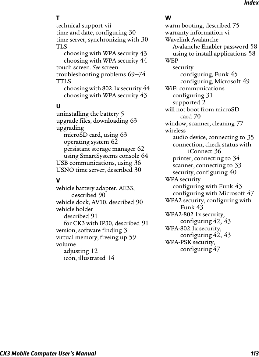 IndexCK3 Mobile Computer User’s Manual 113Ttechnical support viitime and date, configuring 30time server, synchronizing with 30TLSchoosing with WPA security 43choosing with WPA security 44touch screen. See screen.troubleshooting problems 69–74TTLSchoosing with 802.1x security 44choosing with WPA security 43Uuninstalling the battery 5upgrade files, downloading 63upgradingmicroSD card, using 63operating system 62persistant storage manager 62using SmartSystems console 64USB communications, using 36USNO time server, described 30Vvehicle battery adapter, AE33, described 90vehicle dock, AV10, described 90vehicle holderdescribed 91for CK3 with IP30, described 91version, software finding 3virtual memory, freeing up 59volumeadjusting 12icon, illustrated 14Wwarm booting, described 75warranty information viWavelink AvalancheAvalanche Enabler password 58using to install applications 58WEPsecurityconfiguring, Funk 45configuring, Microsoft 49WiFi communicationsconfiguring 31supported 2will not boot from microSD card 70window, scanner, cleaning 77wirelessaudio device, connecting to 35connection, check status with iConnect 36printer, connecting to 34scanner, connecting to 33security, configuring 40WPA securityconfiguring with Funk 43configuring with Microsoft 47WPA2 security, configuring with Funk 43WPA2-802.1x security, configuring 42, 43WPA-802.1x security, configuring 42, 43WPA-PSK security, configuring 47