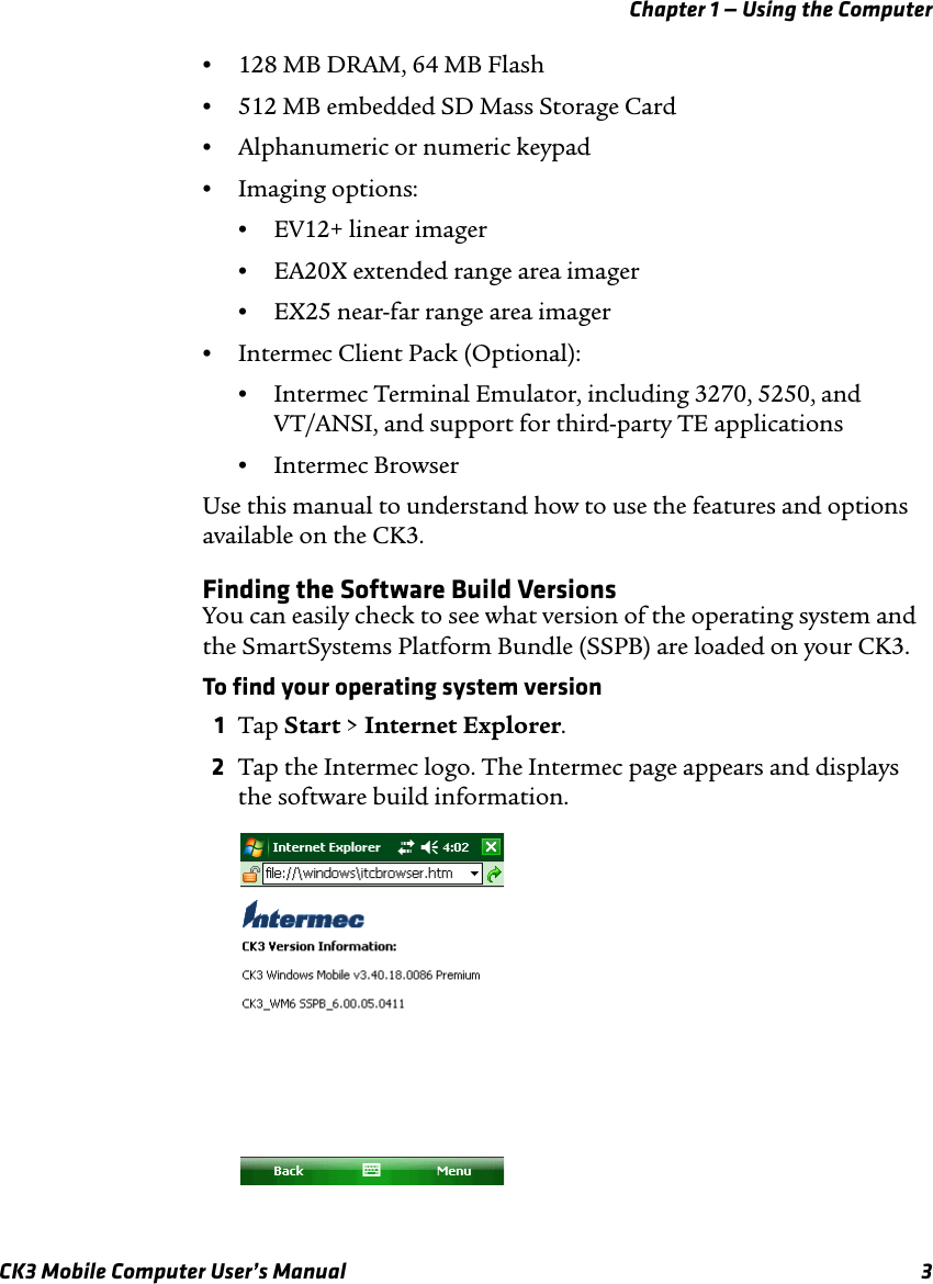 Chapter 1 — Using the ComputerCK3 Mobile Computer User’s Manual 3•128 MB DRAM, 64 MB Flash•512 MB embedded SD Mass Storage Card•Alphanumeric or numeric keypad•Imaging options: •EV12+ linear imager•EA20X extended range area imager•EX25 near-far range area imager •Intermec Client Pack (Optional):•Intermec Terminal Emulator, including 3270, 5250, and VT/ANSI, and support for third-party TE applications•Intermec BrowserUse this manual to understand how to use the features and options available on the CK3.Finding the Software Build VersionsYou can easily check to see what version of the operating system and the SmartSystems Platform Bundle (SSPB) are loaded on your CK3.To find your operating system version1Tap Start &gt; Internet Explorer.2Tap the Intermec logo. The Intermec page appears and displays the software build information.