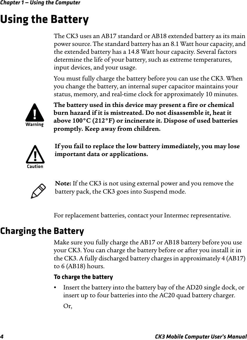 Chapter 1 — Using the Computer4 CK3 Mobile Computer User’s ManualUsing the BatteryThe CK3 uses an AB17 standard or AB18 extended battery as its main power source. The standard battery has an 8.1 Watt hour capacity, and the extended battery has a 14.8 Watt hour capacity. Several factors determine the life of your battery, such as extreme temperatures, input devices, and your usage.You must fully charge the battery before you can use the CK3. When you change the battery, an internal super capacitor maintains your status, memory, and real-time clock for approximately 10 minutes.For replacement batteries, contact your Intermec representative. Charging the BatteryMake sure you fully charge the AB17 or AB18 battery before you use your CK3. You can charge the battery before or after you install it in the CK3. A fully discharged battery charges in approximately 4 (AB17) to 6 (AB18) hours.To charge the battery•Insert the battery into the battery bay of the AD20 single dock, or insert up to four batteries into the AC20 quad battery charger.Or,The battery used in this device may present a fire or chemical burn hazard if it is mistreated. Do not disassemble it, heat it above 100°C (212°F) or incinerate it. Dispose of used batteries promptly. Keep away from children.If you fail to replace the low battery immediately, you may lose important data or applications.Note: If the CK3 is not using external power and you remove the battery pack, the CK3 goes into Suspend mode.