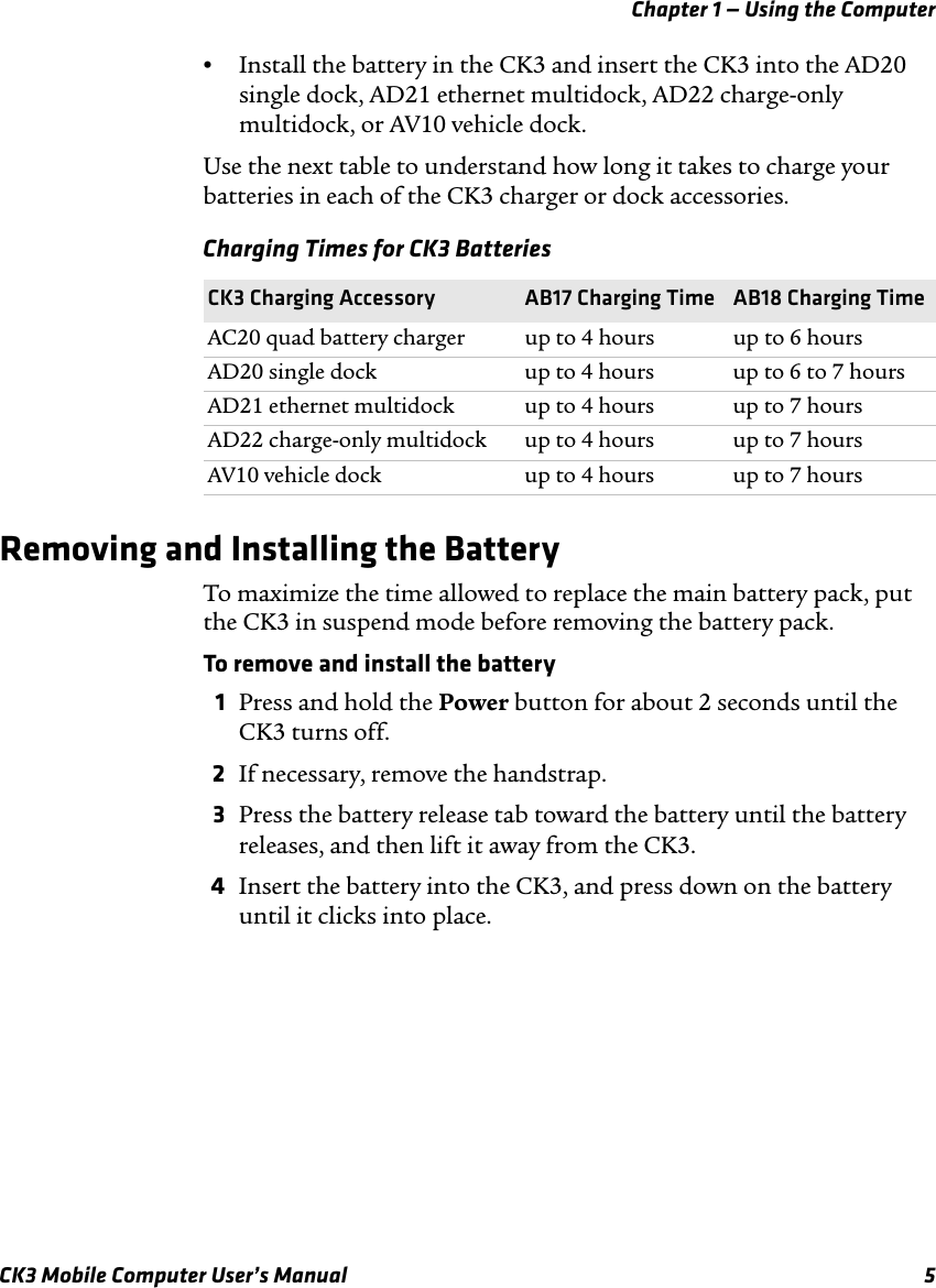 Chapter 1 — Using the ComputerCK3 Mobile Computer User’s Manual 5•Install the battery in the CK3 and insert the CK3 into the AD20 single dock, AD21 ethernet multidock, AD22 charge-only multidock, or AV10 vehicle dock.Use the next table to understand how long it takes to charge your batteries in each of the CK3 charger or dock accessories.Removing and Installing the BatteryTo maximize the time allowed to replace the main battery pack, put the CK3 in suspend mode before removing the battery pack.To remove and install the battery1Press and hold the Power button for about 2 seconds until the CK3 turns off.2If necessary, remove the handstrap.3Press the battery release tab toward the battery until the battery releases, and then lift it away from the CK3.4Insert the battery into the CK3, and press down on the battery until it clicks into place.Charging Times for CK3 BatteriesCK3 Charging Accessory AB17 Charging Time AB18 Charging TimeAC20 quad battery charger up to 4 hours up to 6 hoursAD20 single dock up to 4 hours up to 6 to 7 hoursAD21 ethernet multidock up to 4 hours up to 7 hoursAD22 charge-only multidock up to 4 hours up to 7 hoursAV10 vehicle dock up to 4 hours up to 7 hours