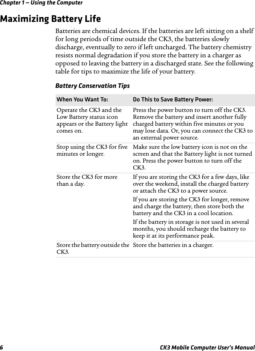 Chapter 1 — Using the Computer6 CK3 Mobile Computer User’s ManualMaximizing Battery LifeBatteries are chemical devices. If the batteries are left sitting on a shelf for long periods of time outside the CK3, the batteries slowly discharge, eventually to zero if left uncharged. The battery chemistry resists normal degradation if you store the battery in a charger as opposed to leaving the battery in a discharged state. See the following table for tips to maximize the life of your battery.Battery Conservation TipsWhen You Want To: Do This to Save Battery Power:Operate the CK3 and the Low Battery status icon appears or the Battery light comes on.Press the power button to turn off the CK3. Remove the battery and insert another fully charged battery within five minutes or you may lose data. Or, you can connect the CK3 to an external power source.Stop using the CK3 for five minutes or longer.Make sure the low battery icon is not on the screen and that the Battery light is not turned on. Press the power button to turn off the CK3.Store the CK3 for more than a day.If you are storing the CK3 for a few days, like over the weekend, install the charged battery or attach the CK3 to a power source.If you are storing the CK3 for longer, remove and charge the battery, then store both the battery and the CK3 in a cool location.If the battery in storage is not used in several months, you should recharge the battery to keep it at its performance peak.Store the battery outside the CK3.Store the batteries in a charger.