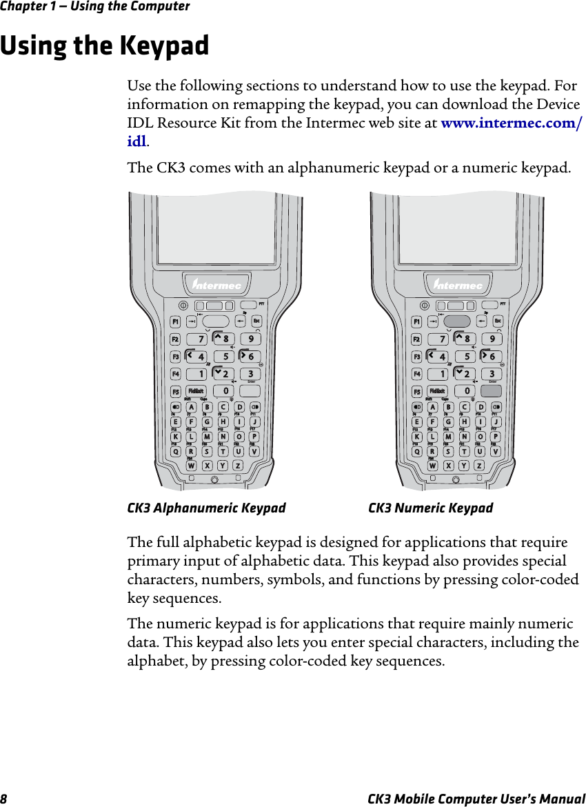 Chapter 1 — Using the Computer8 CK3 Mobile Computer User’s ManualUsing the Keypad Use the following sections to understand how to use the keypad. For information on remapping the keypad, you can download the Device IDL Resource Kit from the Intermec web site at www.intermec.com/idl.The CK3 comes with an alphanumeric keypad or a numeric keypad.CK3 Alphanumeric Keypad CK3 Numeric KeypadThe full alphabetic keypad is designed for applications that require primary input of alphabetic data. This keypad also provides special characters, numbers, symbols, and functions by pressing color-coded key sequences.The numeric keypad is for applications that require mainly numeric data. This keypad also lets you enter special characters, including the alphabet, by pressing color-coded key sequences. ShiftShiftCapsCapsF6F6F7F7F8F8F9F9F10F10F11F11F12F12F13F13F14F14F15F15F16F16F17F17F18F18F19F19F20F20F21F21F22F22F23F23F24F24Enter.SpSpPTTPTTFldExitFldExit7EscEscF1F1F2F2F3F3F4F4F5F5894561230ABCDFGHILMNOPREKQSTUVWXYZJShiftShiftCapsCapsF6F6F7F7F8F8F9F9F10F10F11F11F12F12F13F13F14F14F15F15F16F16F17F17F18F18F19F19F20F20F21F21F22F22F23F23F24F24Enter.SpSpPTTPTTFldExitFldExit7EscEscF1F1F2F2F3F3F4F4F5F5894561230ABCDFGHILMNOPREKQSTUVWXYZJ