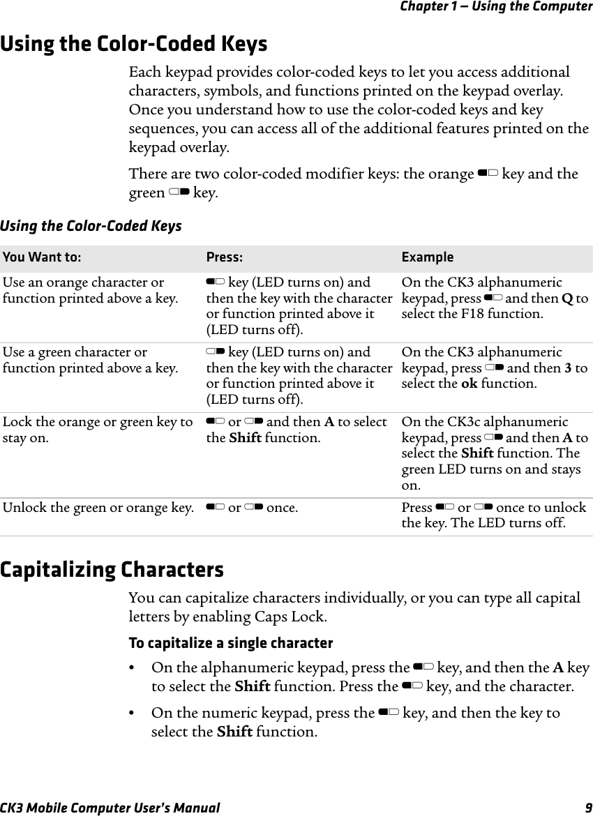 Chapter 1 — Using the ComputerCK3 Mobile Computer User’s Manual 9Using the Color-Coded KeysEach keypad provides color-coded keys to let you access additional characters, symbols, and functions printed on the keypad overlay. Once you understand how to use the color-coded keys and key sequences, you can access all of the additional features printed on the keypad overlay. There are two color-coded modifier keys: the orange B key and the green C key. Capitalizing CharactersYou can capitalize characters individually, or you can type all capital letters by enabling Caps Lock.To capitalize a single character•On the alphanumeric keypad, press the B key, and then the A key to select the Shift function. Press the B key, and the character. •On the numeric keypad, press the B key, and then the key to select the Shift function.Using the Color-Coded KeysYou Want to: Press: ExampleUse an orange character or function printed above a key.B key (LED turns on) and then the key with the character or function printed above it (LED turns off).On the CK3 alphanumeric keypad, press B and then Q to select the F18 function.Use a green character or function printed above a key.C key (LED turns on) and then the key with the character or function printed above it (LED turns off).On the CK3 alphanumeric keypad, press C and then 3 to select the ok function.Lock the orange or green key to stay on.B or C and then A to select the Shift function.On the CK3c alphanumeric keypad, press C and then A to select the Shift function. The green LED turns on and stays on.Unlock the green or orange key. B or C once. Press B or C once to unlock the key. The LED turns off.