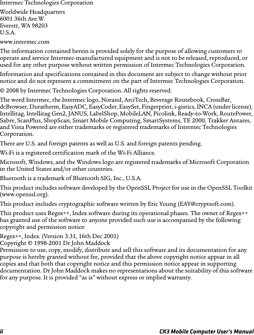 ii CK3 Mobile Computer User’s ManualIntermec Technologies CorporationWorldwide Headquarters6001 36th Ave.W.Everett, WA 98203U.S.A.www.intermec.comThe information contained herein is provided solely for the purpose of allowing customers to operate and service Intermec-manufactured equipment and is not to be released, reproduced, or used for any other purpose without written permission of Intermec Technologies Corporation.Information and specifications contained in this document are subject to change without prior notice and do not represent a commitment on the part of Intermec Technologies Corporation.© 2008 by Intermec Technologies Corporation. All rights reserved.The word Intermec, the Intermec logo, Norand, ArciTech, Beverage Routebook, CrossBar, dcBrowser, Duratherm, EasyADC, EasyCoder, EasySet, Fingerprint, i-gistics, INCA (under license), Intellitag, Intellitag Gen2, JANUS, LabelShop, MobileLAN, Picolink, Ready-to-Work, RoutePower, Sabre, ScanPlus, ShopScan, Smart Mobile Computing, SmartSystems, TE 2000, Trakker Antares, and Vista Powered are either trademarks or registered trademarks of Intermec Technologies Corporation.There are U.S. and foreign patents as well as U.S. and foreign patents pending.Wi-Fi is a registered certification mark of the Wi-Fi Alliance.Microsoft, Windows, and the Windows logo are registered trademarks of Microsoft Corporation in the United States and/or other countries.Bluetooth is a trademark of Bluetooth SIG, Inc., U.S.A.This product includes software developed by the OpenSSL Project for use in the OpenSSL Toolkit (www.openssl.org).This product includes cryptographic software written by Eric Young (EAY@cryptsoft.com).This product uses Regex++, Index software during its operational phases. The owner of Regex++ has granted use of the software to anyone provided such use is accompanied by the following copyright and permission notice:Regex++, Index. (Version 3.31, 16th Dec 2001)Copyright © 1998-2001 Dr John MaddockPermission to use, copy, modify, distribute and sell this software and its documentation for any purpose is hereby granted without fee, provided that the above copyright notice appear in all copies and that both that copyright notice and this permission notice appear in supporting documentation. Dr John Maddock makes no representations about the suitability of this software for any purpose. It is provided “as is” without express or implied warranty.