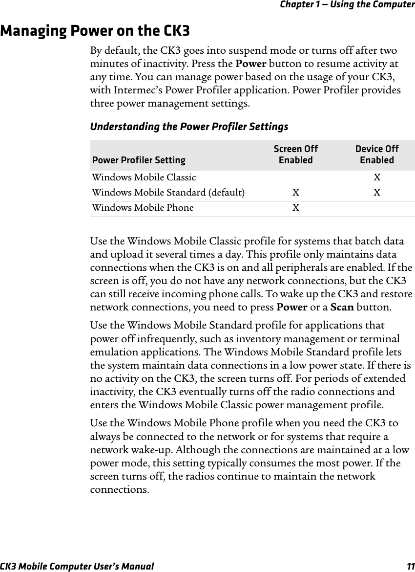 Chapter 1 — Using the ComputerCK3 Mobile Computer User’s Manual 11Managing Power on the CK3By default, the CK3 goes into suspend mode or turns off after two minutes of inactivity. Press the Power button to resume activity at any time. You can manage power based on the usage of your CK3, with Intermec’s Power Profiler application. Power Profiler provides three power management settings.Use the Windows Mobile Classic profile for systems that batch data and upload it several times a day. This profile only maintains data connections when the CK3 is on and all peripherals are enabled. If the screen is off, you do not have any network connections, but the CK3 can still receive incoming phone calls. To wake up the CK3 and restore network connections, you need to press Power or a Scan button.Use the Windows Mobile Standard profile for applications that power off infrequently, such as inventory management or terminal emulation applications. The Windows Mobile Standard profile lets the system maintain data connections in a low power state. If there is no activity on the CK3, the screen turns off. For periods of extended inactivity, the CK3 eventually turns off the radio connections and enters the Windows Mobile Classic power management profile.Use the Windows Mobile Phone profile when you need the CK3 to always be connected to the network or for systems that require a network wake-up. Although the connections are maintained at a low power mode, this setting typically consumes the most power. If the screen turns off, the radios continue to maintain the network connections. Understanding the Power Profiler SettingsPower Profiler SettingScreen Off EnabledDevice Off EnabledWindows Mobile Classic XWindows Mobile Standard (default) X XWindows Mobile Phone X