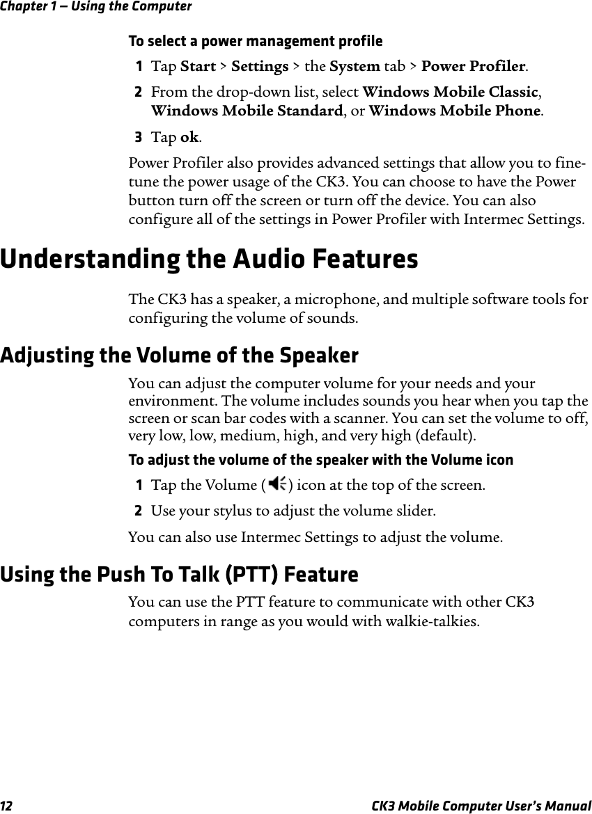 Chapter 1 — Using the Computer12 CK3 Mobile Computer User’s ManualTo select a power management profile1Tap Start &gt; Settings &gt; the System tab &gt; Power Profiler.2From the drop-down list, select Windows Mobile Classic, Windows Mobile Standard, or Windows Mobile Phone.3Tap ok.Power Profiler also provides advanced settings that allow you to fine-tune the power usage of the CK3. You can choose to have the Power button turn off the screen or turn off the device. You can also configure all of the settings in Power Profiler with Intermec Settings.Understanding the Audio FeaturesThe CK3 has a speaker, a microphone, and multiple software tools for configuring the volume of sounds.Adjusting the Volume of the SpeakerYou can adjust the computer volume for your needs and your environment. The volume includes sounds you hear when you tap the screen or scan bar codes with a scanner. You can set the volume to off, very low, low, medium, high, and very high (default). To adjust the volume of the speaker with the Volume icon1Tap the Volume ( ) icon at the top of the screen.2Use your stylus to adjust the volume slider.You can also use Intermec Settings to adjust the volume.Using the Push To Talk (PTT) FeatureYou can use the PTT feature to communicate with other CK3 computers in range as you would with walkie-talkies.