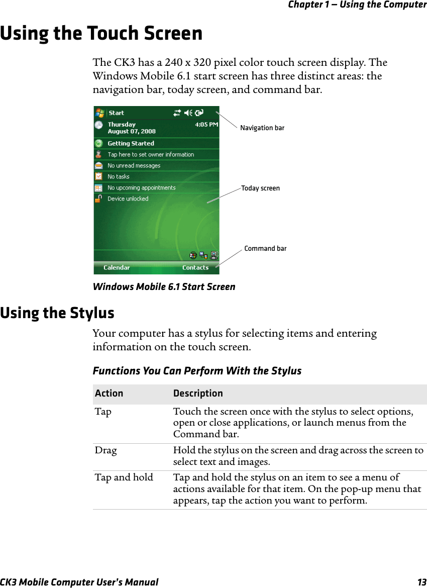 Chapter 1 — Using the ComputerCK3 Mobile Computer User’s Manual 13Using the Touch ScreenThe CK3 has a 240 x 320 pixel color touch screen display. The Windows Mobile 6.1 start screen has three distinct areas: the navigation bar, today screen, and command bar.Windows Mobile 6.1 Start ScreenUsing the StylusYour computer has a stylus for selecting items and entering information on the touch screen.Navigation barToday screenCommand barFunctions You Can Perform With the StylusAction DescriptionTap Touch the screen once with the stylus to select options, open or close applications, or launch menus from the Command bar.Drag Hold the stylus on the screen and drag across the screen to select text and images.Tap and hold  Tap and hold the stylus on an item to see a menu of actions available for that item. On the pop-up menu that appears, tap the action you want to perform.