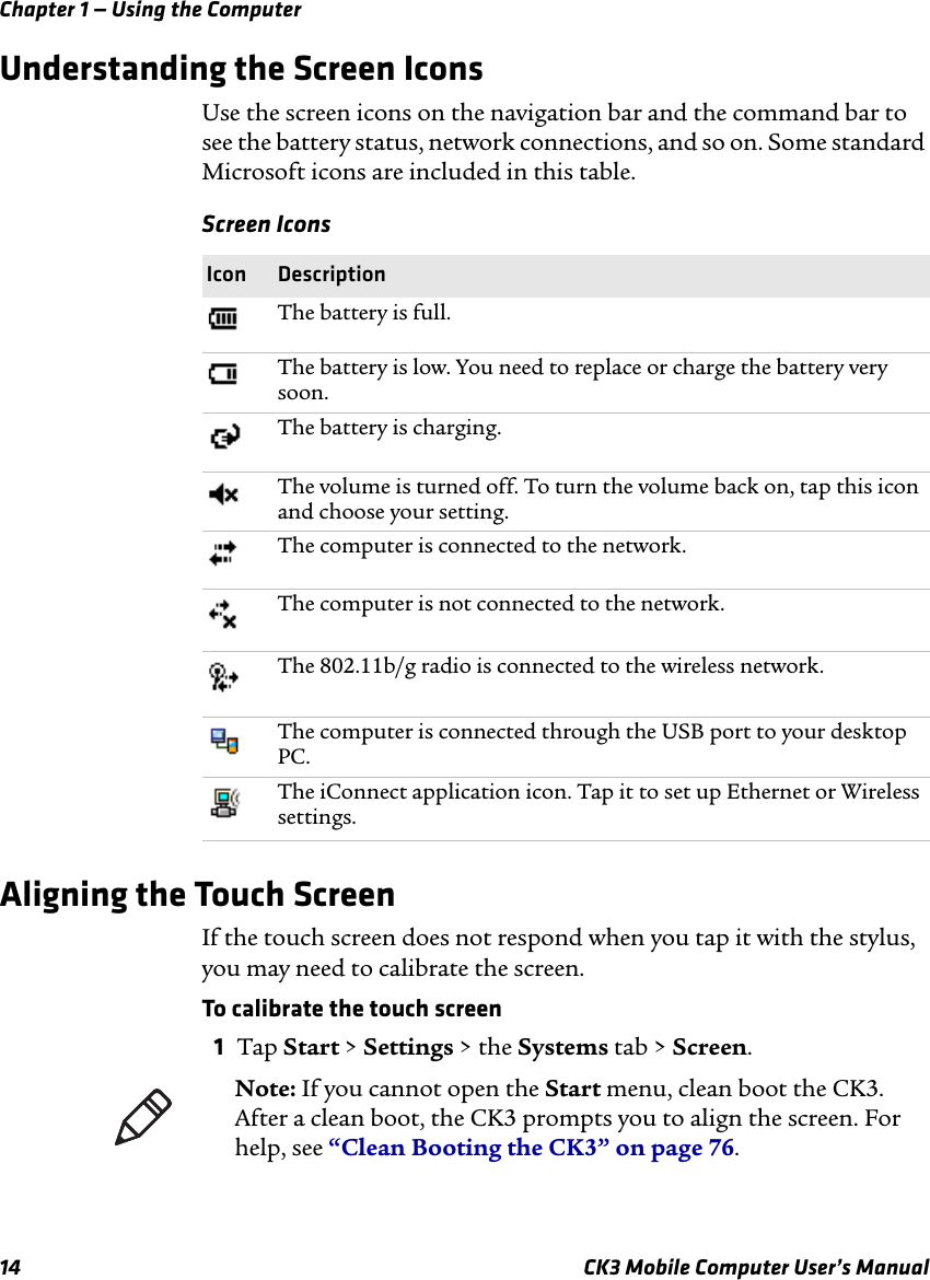 Chapter 1 — Using the Computer14 CK3 Mobile Computer User’s ManualUnderstanding the Screen IconsUse the screen icons on the navigation bar and the command bar to see the battery status, network connections, and so on. Some standard Microsoft icons are included in this table.Aligning the Touch ScreenIf the touch screen does not respond when you tap it with the stylus, you may need to calibrate the screen.To calibrate the touch screen1Tap Start &gt; Settings &gt; the Systems tab &gt; Screen.Screen IconsIcon DescriptionThe battery is full.The battery is low. You need to replace or charge the battery very soon.The battery is charging.The volume is turned off. To turn the volume back on, tap this icon and choose your setting.The computer is connected to the network.The computer is not connected to the network.The 802.11b/g radio is connected to the wireless network.The computer is connected through the USB port to your desktop PC.The iConnect application icon. Tap it to set up Ethernet or Wireless settings.Note: If you cannot open the Start menu, clean boot the CK3. After a clean boot, the CK3 prompts you to align the screen. For help, see “Clean Booting the CK3” on page 76.
