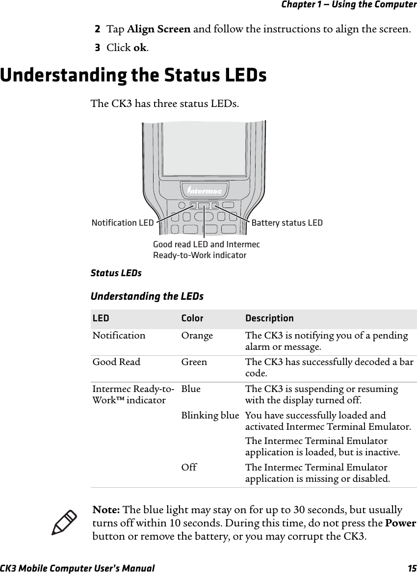 Chapter 1 — Using the ComputerCK3 Mobile Computer User’s Manual 152Tap Align Screen and follow the instructions to align the screen.3Click ok.Understanding the Status LEDsThe CK3 has three status LEDs.Status LEDsUnderstanding the LEDsLED Color DescriptionNotification Orange The CK3 is notifying you of a pending alarm or message.Good Read Green The CK3 has successfully decoded a bar code.Intermec Ready-to-Work™ indicatorBlue The CK3 is suspending or resuming with the display turned off.Blinking blue You have successfully loaded and activated Intermec Terminal Emulator.The Intermec Terminal Emulator application is loaded, but is inactive.Off The Intermec Terminal Emulator application is missing or disabled.Notification LED Battery status LEDGood read LED and IntermecReady-to-Work indicatorNote: The blue light may stay on for up to 30 seconds, but usually turns off within 10 seconds. During this time, do not press the Power button or remove the battery, or you may corrupt the CK3.