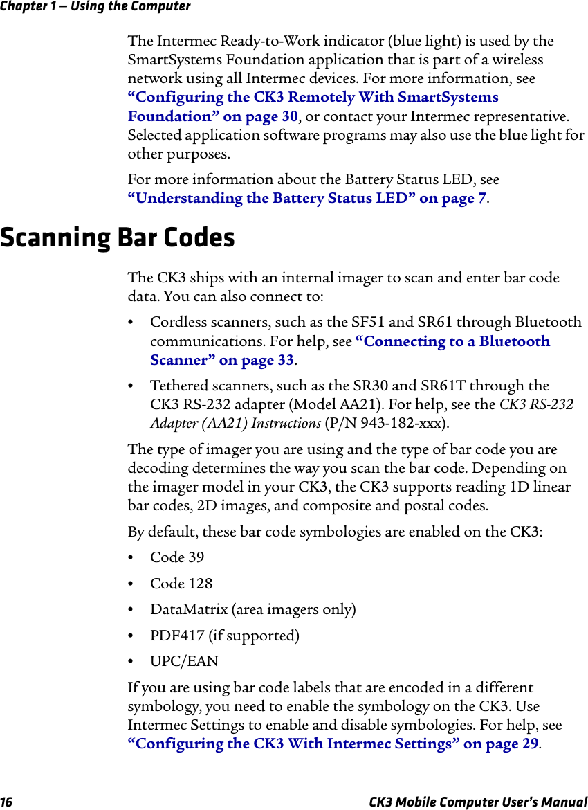 Chapter 1 — Using the Computer16 CK3 Mobile Computer User’s ManualThe Intermec Ready-to-Work indicator (blue light) is used by the SmartSystems Foundation application that is part of a wireless network using all Intermec devices. For more information, see “Configuring the CK3 Remotely With SmartSystems Foundation” on page 30, or contact your Intermec representative. Selected application software programs may also use the blue light for other purposes.For more information about the Battery Status LED, see “Understanding the Battery Status LED” on page 7.Scanning Bar CodesThe CK3 ships with an internal imager to scan and enter bar code data. You can also connect to:•Cordless scanners, such as the SF51 and SR61 through Bluetooth communications. For help, see “Connecting to a Bluetooth Scanner” on page 33.•Tethered scanners, such as the SR30 and SR61T through the CK3 RS-232 adapter (Model AA21). For help, see the CK3 RS-232 Adapter (AA21) Instructions (P/N 943-182-xxx).The type of imager you are using and the type of bar code you are decoding determines the way you scan the bar code. Depending on the imager model in your CK3, the CK3 supports reading 1D linear bar codes, 2D images, and composite and postal codes. By default, these bar code symbologies are enabled on the CK3: •Code 39•Code 128•DataMatrix (area imagers only)•PDF417 (if supported)•UPC/EANIf you are using bar code labels that are encoded in a different symbology, you need to enable the symbology on the CK3. Use Intermec Settings to enable and disable symbologies. For help, see “Configuring the CK3 With Intermec Settings” on page 29.