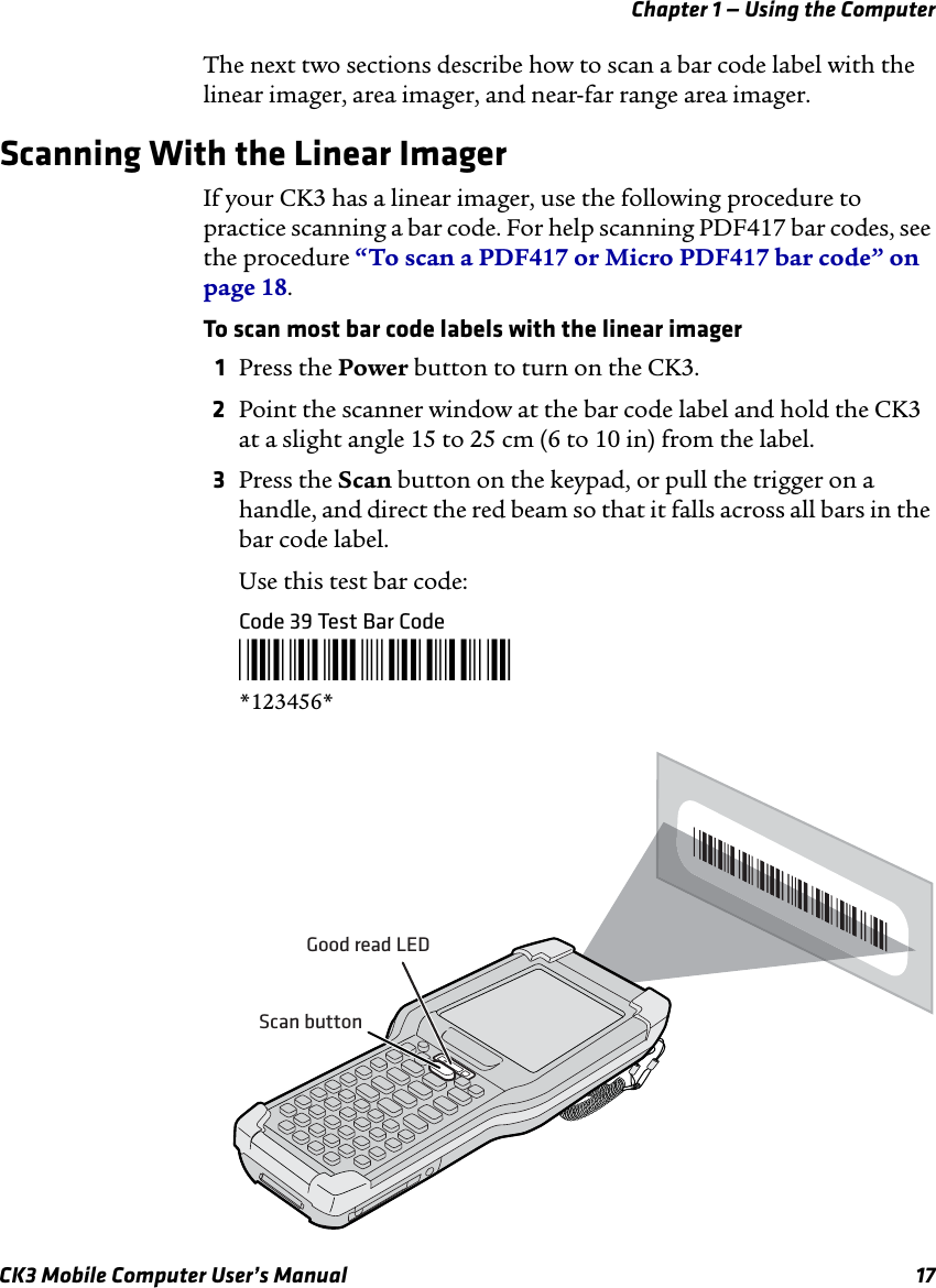 Chapter 1 — Using the ComputerCK3 Mobile Computer User’s Manual 17The next two sections describe how to scan a bar code label with the linear imager, area imager, and near-far range area imager.Scanning With the Linear ImagerIf your CK3 has a linear imager, use the following procedure to practice scanning a bar code. For help scanning PDF417 bar codes, see the procedure “To scan a PDF417 or Micro PDF417 bar code” on page 18.To scan most bar code labels with the linear imager1Press the Power button to turn on the CK3.2Point the scanner window at the bar code label and hold the CK3 at a slight angle 15 to 25 cm (6 to 10 in) from the label.3Press the Scan button on the keypad, or pull the trigger on a handle, and direct the red beam so that it falls across all bars in the bar code label.Use this test bar code:Code 39 Test Bar Code*123456**123456*Good read LEDScan button
