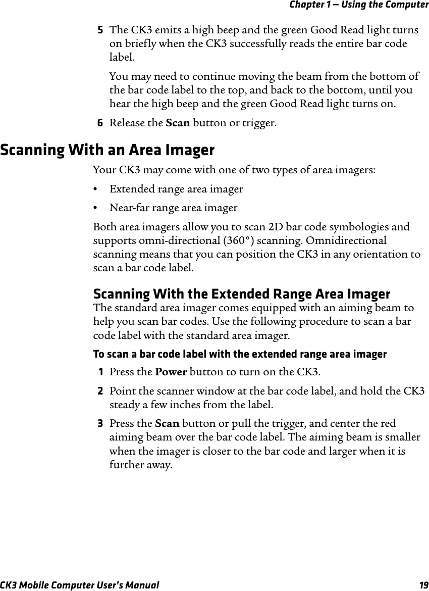 Chapter 1 — Using the ComputerCK3 Mobile Computer User’s Manual 195The CK3 emits a high beep and the green Good Read light turns on briefly when the CK3 successfully reads the entire bar code label.You may need to continue moving the beam from the bottom of the bar code label to the top, and back to the bottom, until you hear the high beep and the green Good Read light turns on.6Release the Scan button or trigger.Scanning With an Area ImagerYour CK3 may come with one of two types of area imagers:•Extended range area imager•Near-far range area imagerBoth area imagers allow you to scan 2D bar code symbologies and supports omni-directional (360°) scanning. Omnidirectional scanning means that you can position the CK3 in any orientation to scan a bar code label.Scanning With the Extended Range Area ImagerThe standard area imager comes equipped with an aiming beam to help you scan bar codes. Use the following procedure to scan a bar code label with the standard area imager.To scan a bar code label with the extended range area imager1Press the Power button to turn on the CK3.2Point the scanner window at the bar code label, and hold the CK3 steady a few inches from the label.3Press the Scan button or pull the trigger, and center the red aiming beam over the bar code label. The aiming beam is smaller when the imager is closer to the bar code and larger when it is further away.