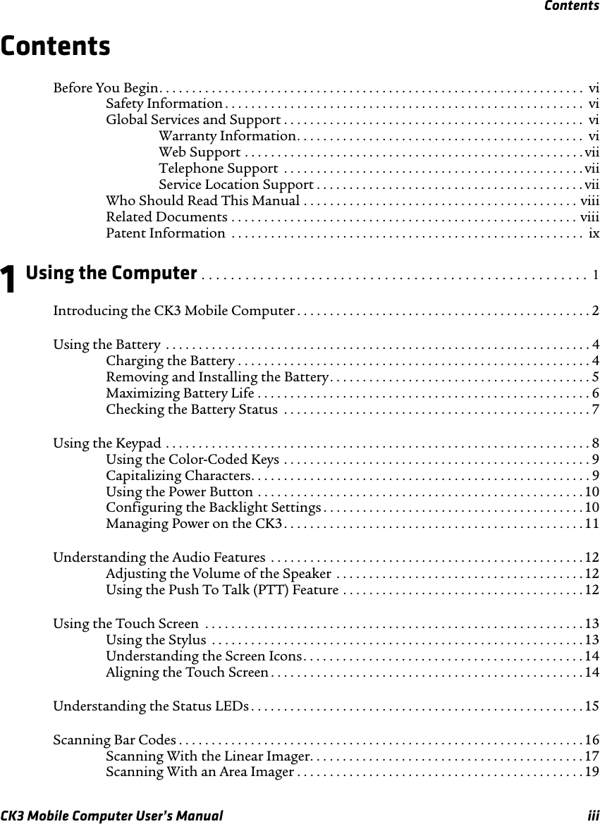 ContentsCK3 Mobile Computer User’s Manual iiiContentsBefore You Begin. . . . . . . . . . . . . . . . . . . . . . . . . . . . . . . . . . . . . . . . . . . . . . . . . . . . . . . . . . . . . . . . .  viSafety Information . . . . . . . . . . . . . . . . . . . . . . . . . . . . . . . . . . . . . . . . . . . . . . . . . . . . . . . viGlobal Services and Support . . . . . . . . . . . . . . . . . . . . . . . . . . . . . . . . . . . . . . . . . . . . . .  viWarranty Information. . . . . . . . . . . . . . . . . . . . . . . . . . . . . . . . . . . . . . . . . . . .  viWeb Support . . . . . . . . . . . . . . . . . . . . . . . . . . . . . . . . . . . . . . . . . . . . . . . . . . . . viiTelephone Support  . . . . . . . . . . . . . . . . . . . . . . . . . . . . . . . . . . . . . . . . . . . . . . viiService Location Support . . . . . . . . . . . . . . . . . . . . . . . . . . . . . . . . . . . . . . . . . viiWho Should Read This Manual . . . . . . . . . . . . . . . . . . . . . . . . . . . . . . . . . . . . . . . . . . viiiRelated Documents . . . . . . . . . . . . . . . . . . . . . . . . . . . . . . . . . . . . . . . . . . . . . . . . . . . . . viiiPatent Information  . . . . . . . . . . . . . . . . . . . . . . . . . . . . . . . . . . . . . . . . . . . . . . . . . . . . . .  ix1 Using the Computer . . . . . . . . . . . . . . . . . . . . . . . . . . . . . . . . . . . . . . . . . . . . . . . . . . . . .  1Introducing the CK3 Mobile Computer . . . . . . . . . . . . . . . . . . . . . . . . . . . . . . . . . . . . . . . . . . . . . 2Using the Battery  . . . . . . . . . . . . . . . . . . . . . . . . . . . . . . . . . . . . . . . . . . . . . . . . . . . . . . . . . . . . . . . . . 4Charging the Battery . . . . . . . . . . . . . . . . . . . . . . . . . . . . . . . . . . . . . . . . . . . . . . . . . . . . . .4Removing and Installing the Battery. . . . . . . . . . . . . . . . . . . . . . . . . . . . . . . . . . . . . . . . 5Maximizing Battery Life . . . . . . . . . . . . . . . . . . . . . . . . . . . . . . . . . . . . . . . . . . . . . . . . . . . 6Checking the Battery Status  . . . . . . . . . . . . . . . . . . . . . . . . . . . . . . . . . . . . . . . . . . . . . . . 7Using the Keypad . . . . . . . . . . . . . . . . . . . . . . . . . . . . . . . . . . . . . . . . . . . . . . . . . . . . . . . . . . . . . . . . . 8Using the Color-Coded Keys . . . . . . . . . . . . . . . . . . . . . . . . . . . . . . . . . . . . . . . . . . . . . . . 9Capitalizing Characters. . . . . . . . . . . . . . . . . . . . . . . . . . . . . . . . . . . . . . . . . . . . . . . . . . . . 9Using the Power Button . . . . . . . . . . . . . . . . . . . . . . . . . . . . . . . . . . . . . . . . . . . . . . . . . .10Configuring the Backlight Settings . . . . . . . . . . . . . . . . . . . . . . . . . . . . . . . . . . . . . . . .10Managing Power on the CK3. . . . . . . . . . . . . . . . . . . . . . . . . . . . . . . . . . . . . . . . . . . . . . 11Understanding the Audio Features  . . . . . . . . . . . . . . . . . . . . . . . . . . . . . . . . . . . . . . . . . . . . . . . .12Adjusting the Volume of the Speaker . . . . . . . . . . . . . . . . . . . . . . . . . . . . . . . . . . . . . . 12Using the Push To Talk (PTT) Feature . . . . . . . . . . . . . . . . . . . . . . . . . . . . . . . . . . . . . 12Using the Touch Screen  . . . . . . . . . . . . . . . . . . . . . . . . . . . . . . . . . . . . . . . . . . . . . . . . . . . . . . . . . .13Using the Stylus  . . . . . . . . . . . . . . . . . . . . . . . . . . . . . . . . . . . . . . . . . . . . . . . . . . . . . . . . . 13Understanding the Screen Icons. . . . . . . . . . . . . . . . . . . . . . . . . . . . . . . . . . . . . . . . . . . 14Aligning the Touch Screen . . . . . . . . . . . . . . . . . . . . . . . . . . . . . . . . . . . . . . . . . . . . . . . . 14Understanding the Status LEDs . . . . . . . . . . . . . . . . . . . . . . . . . . . . . . . . . . . . . . . . . . . . . . . . . . . 15Scanning Bar Codes . . . . . . . . . . . . . . . . . . . . . . . . . . . . . . . . . . . . . . . . . . . . . . . . . . . . . . . . . . . . . .16Scanning With the Linear Imager. . . . . . . . . . . . . . . . . . . . . . . . . . . . . . . . . . . . . . . . . . 17Scanning With an Area Imager . . . . . . . . . . . . . . . . . . . . . . . . . . . . . . . . . . . . . . . . . . . .19