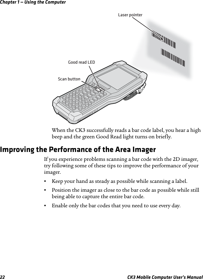 Chapter 1 — Using the Computer22 CK3 Mobile Computer User’s ManualWhen the CK3 successfully reads a bar code label, you hear a high beep and the green Good Read light turns on briefly.Improving the Performance of the Area ImagerIf you experience problems scanning a bar code with the 2D imager, try following some of these tips to improve the performance of your imager.•Keep your hand as steady as possible while scanning a label.•Position the imager as close to the bar code as possible while still being able to capture the entire bar code.•Enable only the bar codes that you need to use every day.*JOHNB**JOHNB**JOHNB**JOHNB*Laser pointerGood read LEDScan button