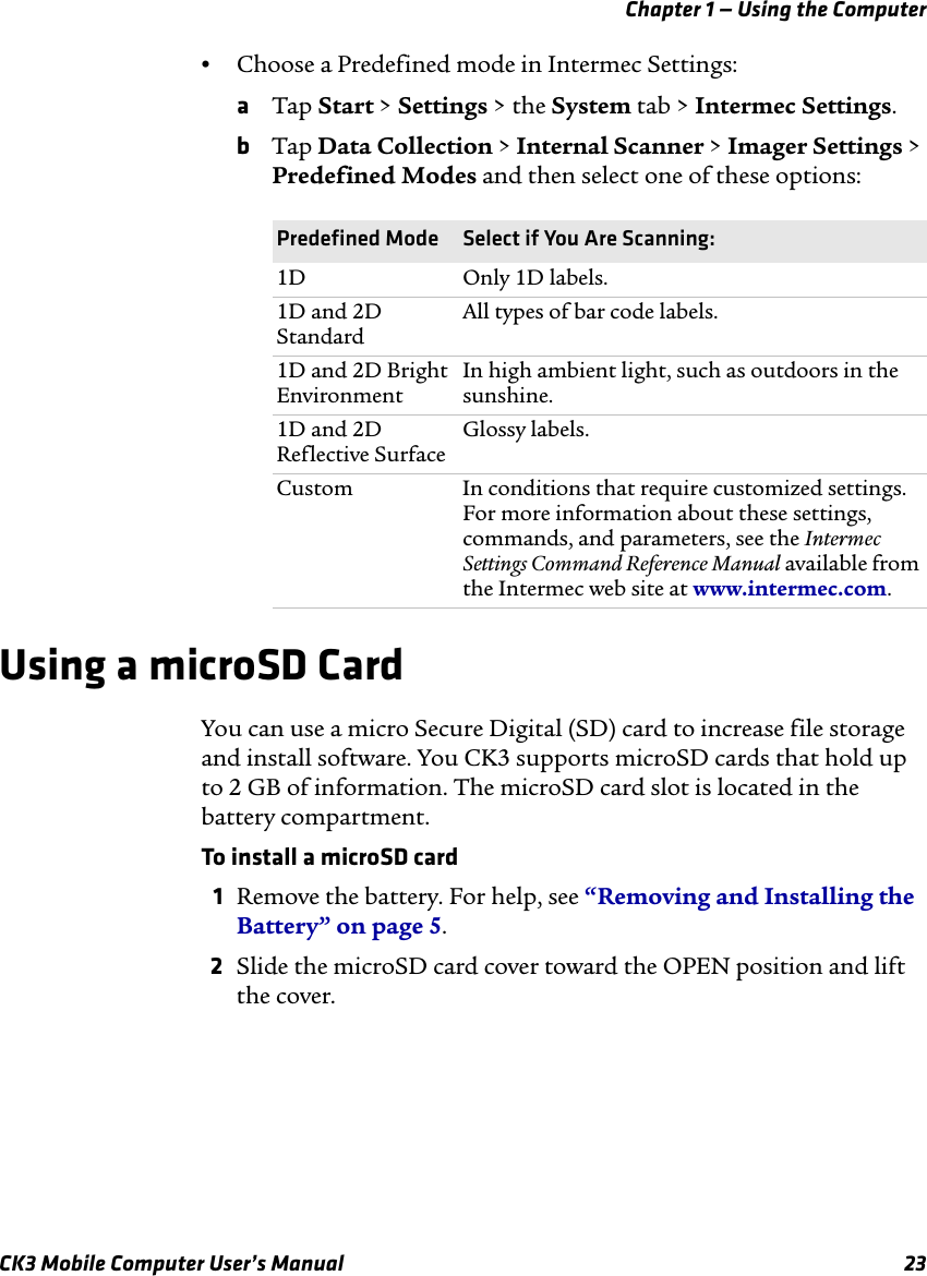 Chapter 1 — Using the ComputerCK3 Mobile Computer User’s Manual 23•Choose a Predefined mode in Intermec Settings:aTap Start &gt; Settings &gt; the System tab &gt; Intermec Settings.bTap Data Collection &gt; Internal Scanner &gt; Imager Settings &gt; Predefined Modes and then select one of these options:Using a microSD CardYou can use a micro Secure Digital (SD) card to increase file storage and install software. You CK3 supports microSD cards that hold up to 2 GB of information. The microSD card slot is located in the battery compartment.To install a microSD card1Remove the battery. For help, see “Removing and Installing the Battery” on page 5.2Slide the microSD card cover toward the OPEN position and lift the cover.Predefined Mode Select if You Are Scanning:1D Only 1D labels.1D and 2D StandardAll types of bar code labels.1D and 2D Bright EnvironmentIn high ambient light, such as outdoors in the sunshine.1D and 2D Reflective SurfaceGlossy labels.Custom In conditions that require customized settings. For more information about these settings, commands, and parameters, see the Intermec Settings Command Reference Manual available from the Intermec web site at www.intermec.com.