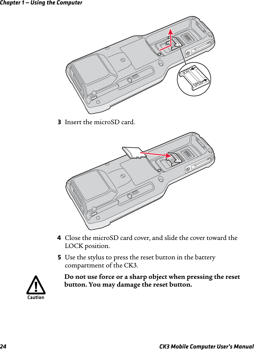 Chapter 1 — Using the Computer24 CK3 Mobile Computer User’s Manual3Insert the microSD card.4Close the microSD card cover, and slide the cover toward the LOCK position.5Use the stylus to press the reset button in the battery compartment of the CK3.Do not use force or a sharp object when pressing the reset button. You may damage the reset button.