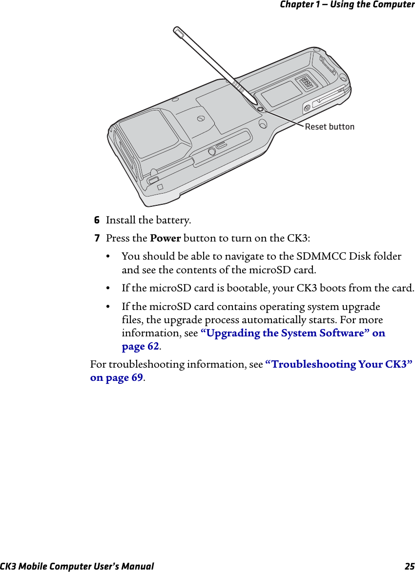 Chapter 1 — Using the ComputerCK3 Mobile Computer User’s Manual 256Install the battery.7Press the Power button to turn on the CK3:•You should be able to navigate to the SDMMCC Disk folder and see the contents of the microSD card.•If the microSD card is bootable, your CK3 boots from the card.•If the microSD card contains operating system upgrade files, the upgrade process automatically starts. For more information, see “Upgrading the System Software” on page 62.For troubleshooting information, see “Troubleshooting Your CK3” on page 69.Reset button