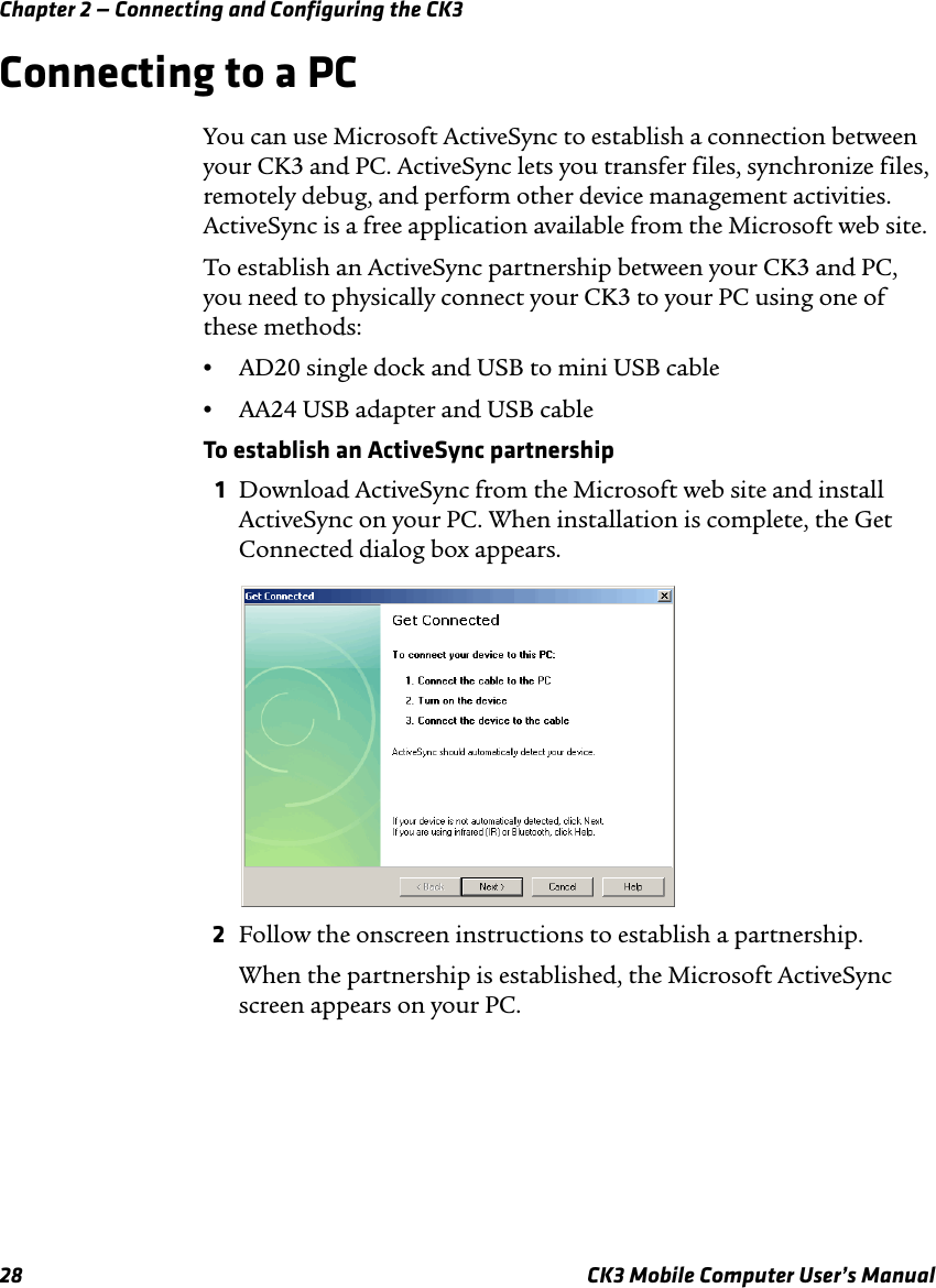 Chapter 2 — Connecting and Configuring the CK328 CK3 Mobile Computer User’s ManualConnecting to a PCYou can use Microsoft ActiveSync to establish a connection between your CK3 and PC. ActiveSync lets you transfer files, synchronize files, remotely debug, and perform other device management activities. ActiveSync is a free application available from the Microsoft web site.To establish an ActiveSync partnership between your CK3 and PC, you need to physically connect your CK3 to your PC using one of these methods:•AD20 single dock and USB to mini USB cable•AA24 USB adapter and USB cableTo establish an ActiveSync partnership1Download ActiveSync from the Microsoft web site and install ActiveSync on your PC. When installation is complete, the Get Connected dialog box appears.2Follow the onscreen instructions to establish a partnership.When the partnership is established, the Microsoft ActiveSync screen appears on your PC.