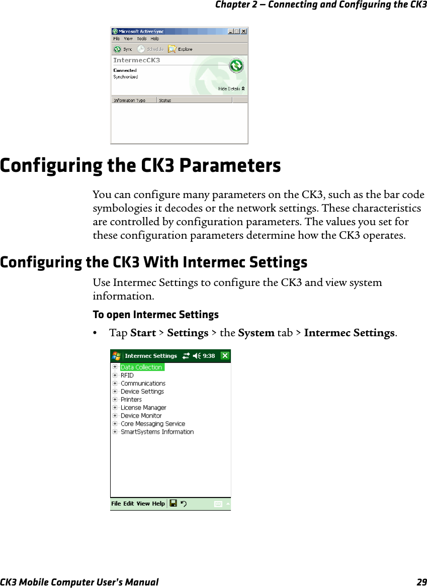 Chapter 2 — Connecting and Configuring the CK3CK3 Mobile Computer User’s Manual 29Configuring the CK3 ParametersYou can configure many parameters on the CK3, such as the bar code symbologies it decodes or the network settings. These characteristics are controlled by configuration parameters. The values you set for these configuration parameters determine how the CK3 operates.Configuring the CK3 With Intermec SettingsUse Intermec Settings to configure the CK3 and view system information. To open Intermec Settings•Tap Start &gt; Settings &gt; the System tab &gt; Intermec Settings.