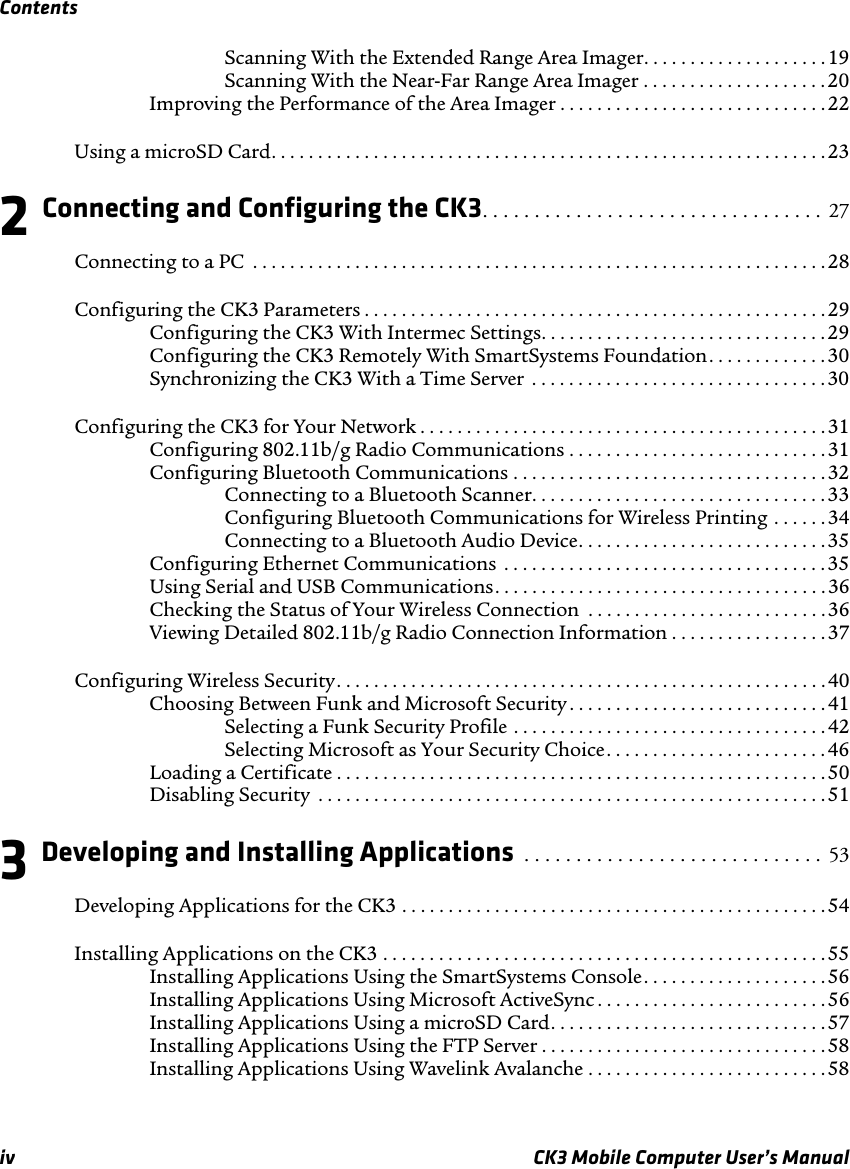 Contentsiv CK3 Mobile Computer User’s ManualScanning With the Extended Range Area Imager. . . . . . . . . . . . . . . . . . . . 19Scanning With the Near-Far Range Area Imager . . . . . . . . . . . . . . . . . . . .20Improving the Performance of the Area Imager . . . . . . . . . . . . . . . . . . . . . . . . . . . . .22Using a microSD Card. . . . . . . . . . . . . . . . . . . . . . . . . . . . . . . . . . . . . . . . . . . . . . . . . . . . . . . . . . . . 232 Connecting and Configuring the CK3. . . . . . . . . . . . . . . . . . . . . . . . . . . . . . . . .  27Connecting to a PC  . . . . . . . . . . . . . . . . . . . . . . . . . . . . . . . . . . . . . . . . . . . . . . . . . . . . . . . . . . . . . . 28Configuring the CK3 Parameters . . . . . . . . . . . . . . . . . . . . . . . . . . . . . . . . . . . . . . . . . . . . . . . . . .29Configuring the CK3 With Intermec Settings. . . . . . . . . . . . . . . . . . . . . . . . . . . . . . .29Configuring the CK3 Remotely With SmartSystems Foundation. . . . . . . . . . . . . 30Synchronizing the CK3 With a Time Server  . . . . . . . . . . . . . . . . . . . . . . . . . . . . . . . . 30Configuring the CK3 for Your Network . . . . . . . . . . . . . . . . . . . . . . . . . . . . . . . . . . . . . . . . . . . . 31Configuring 802.11b/g Radio Communications . . . . . . . . . . . . . . . . . . . . . . . . . . . .31Configuring Bluetooth Communications . . . . . . . . . . . . . . . . . . . . . . . . . . . . . . . . . . 32Connecting to a Bluetooth Scanner. . . . . . . . . . . . . . . . . . . . . . . . . . . . . . . .33Configuring Bluetooth Communications for Wireless Printing . . . . . . 34Connecting to a Bluetooth Audio Device. . . . . . . . . . . . . . . . . . . . . . . . . . .35Configuring Ethernet Communications  . . . . . . . . . . . . . . . . . . . . . . . . . . . . . . . . . . .35Using Serial and USB Communications. . . . . . . . . . . . . . . . . . . . . . . . . . . . . . . . . . . . 36Checking the Status of Your Wireless Connection  . . . . . . . . . . . . . . . . . . . . . . . . . . 36Viewing Detailed 802.11b/g Radio Connection Information . . . . . . . . . . . . . . . . .37Configuring Wireless Security. . . . . . . . . . . . . . . . . . . . . . . . . . . . . . . . . . . . . . . . . . . . . . . . . . . . . 40Choosing Between Funk and Microsoft Security . . . . . . . . . . . . . . . . . . . . . . . . . . . .41Selecting a Funk Security Profile . . . . . . . . . . . . . . . . . . . . . . . . . . . . . . . . . .42Selecting Microsoft as Your Security Choice. . . . . . . . . . . . . . . . . . . . . . . .46Loading a Certificate . . . . . . . . . . . . . . . . . . . . . . . . . . . . . . . . . . . . . . . . . . . . . . . . . . . . .50Disabling Security  . . . . . . . . . . . . . . . . . . . . . . . . . . . . . . . . . . . . . . . . . . . . . . . . . . . . . . .513 Developing and Installing Applications  . . . . . . . . . . . . . . . . . . . . . . . . . . . . .  53Developing Applications for the CK3 . . . . . . . . . . . . . . . . . . . . . . . . . . . . . . . . . . . . . . . . . . . . . . 54Installing Applications on the CK3 . . . . . . . . . . . . . . . . . . . . . . . . . . . . . . . . . . . . . . . . . . . . . . . .55Installing Applications Using the SmartSystems Console. . . . . . . . . . . . . . . . . . . . 56Installing Applications Using Microsoft ActiveSync . . . . . . . . . . . . . . . . . . . . . . . . .56Installing Applications Using a microSD Card. . . . . . . . . . . . . . . . . . . . . . . . . . . . . .57Installing Applications Using the FTP Server . . . . . . . . . . . . . . . . . . . . . . . . . . . . . . . 58Installing Applications Using Wavelink Avalanche . . . . . . . . . . . . . . . . . . . . . . . . . . 58