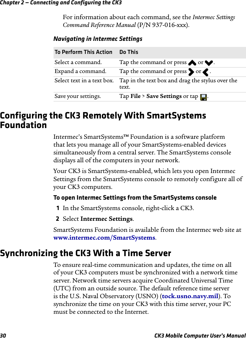 Chapter 2 — Connecting and Configuring the CK330 CK3 Mobile Computer User’s ManualFor information about each command, see the Intermec Settings Command Reference Manual (P/N 937-016-xxx).Configuring the CK3 Remotely With SmartSystems FoundationIntermec’s SmartSystems™ Foundation is a software platform that lets you manage all of your SmartSystems-enabled devices simultaneously from a central server. The SmartSystems console displays all of the computers in your network. Your CK3 is SmartSystems-enabled, which lets you open Intermec Settings from the SmartSystems console to remotely configure all of your CK3 computers.To open Intermec Settings from the SmartSystems console1In the SmartSystems console, right-click a CK3.2Select Intermec Settings.SmartSystems Foundation is available from the Intermec web site at www.intermec.com/SmartSystems. Synchronizing the CK3 With a Time ServerTo ensure real-time communication and updates, the time on all of your CK3 computers must be synchronized with a network time server. Network time servers acquire Coordinated Universal Time (UTC) from an outside source. The default reference time server is the U.S. Naval Observatory (USNO) (tock.usno.navy.mil). To synchronize the time on your CK3 with this time server, your PC must be connected to the Internet.Navigating in Intermec SettingsTo Perform This Action Do ThisSelect a command. Tap the command or press   or  .Expand a command.  Tap the command or press   or   .Select text in a text box.  Tap in the text box and drag the stylus over the text.Save your settings. Tap File &gt; Save Settings or tap  .