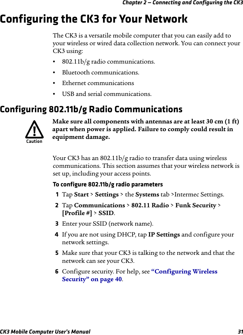 Chapter 2 — Connecting and Configuring the CK3CK3 Mobile Computer User’s Manual 31Configuring the CK3 for Your NetworkThe CK3 is a versatile mobile computer that you can easily add to your wireless or wired data collection network. You can connect your CK3 using:•802.11b/g radio communications.•Bluetooth communications.•Ethernet communications•USB and serial communications.Configuring 802.11b/g Radio CommunicationsYour CK3 has an 802.11b/g radio to transfer data using wireless communications. This section assumes that your wireless network is set up, including your access points. To configure 802.11b/g radio parameters1Tap Start &gt; Settings &gt; the Systems tab &gt;Intermec Settings.2Tap Communications &gt; 802.11 Radio &gt; Funk Security &gt; [Profile #] &gt; SSID.3Enter your SSID (network name).4If you are not using DHCP, tap IP Settings and configure your network settings.5Make sure that your CK3 is talking to the network and that the network can see your CK3.6Configure security. For help, see “Configuring Wireless Security” on page 40.Make sure all components with antennas are at least 30 cm (1 ft) apart when power is applied. Failure to comply could result in equipment damage.
