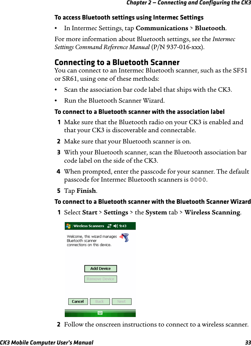 Chapter 2 — Connecting and Configuring the CK3CK3 Mobile Computer User’s Manual 33To access Bluetooth settings using Intermec Settings•In Intermec Settings, tap Communications &gt; Bluetooth.For more information about Bluetooth settings, see the Intermec Settings Command Reference Manual (P/N 937-016-xxx).Connecting to a Bluetooth ScannerYou can connect to an Intermec Bluetooth scanner, such as the SF51 or SR61, using one of these methods:•Scan the association bar code label that ships with the CK3.•Run the Bluetooth Scanner Wizard.To connect to a Bluetooth scanner with the association label1Make sure that the Bluetooth radio on your CK3 is enabled and that your CK3 is discoverable and connectable.2Make sure that your Bluetooth scanner is on.3With your Bluetooth scanner, scan the Bluetooth association bar code label on the side of the CK3.4When prompted, enter the passcode for your scanner. The default passcode for Intermec Bluetooth scanners is 0000.5Tap Finish.To connect to a Bluetooth scanner with the Bluetooth Scanner Wizard1Select Start &gt; Settings &gt; the System tab &gt; Wireless Scanning.2Follow the onscreen instructions to connect to a wireless scanner.