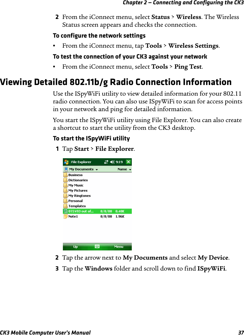 Chapter 2 — Connecting and Configuring the CK3CK3 Mobile Computer User’s Manual 372From the iConnect menu, select Status &gt; Wireless. The Wireless Status screen appears and checks the connection.To configure the network settings•From the iConnect menu, tap Tools &gt; Wireless Settings.To test the connection of your CK3 against your network•From the iConnect menu, select Tools &gt; Ping Test.Viewing Detailed 802.11b/g Radio Connection InformationUse the ISpyWiFi utility to view detailed information for your 802.11 radio connection. You can also use ISpyWiFi to scan for access points in your network and ping for detailed information.You start the ISpyWiFi utility using File Explorer. You can also create a shortcut to start the utility from the CK3 desktop.To start the ISpyWiFi utility1Tap Start &gt; File Explorer.2Tap the arrow next to My Documents and select My Device.3Tap the Windows folder and scroll down to find ISpyWiFi.