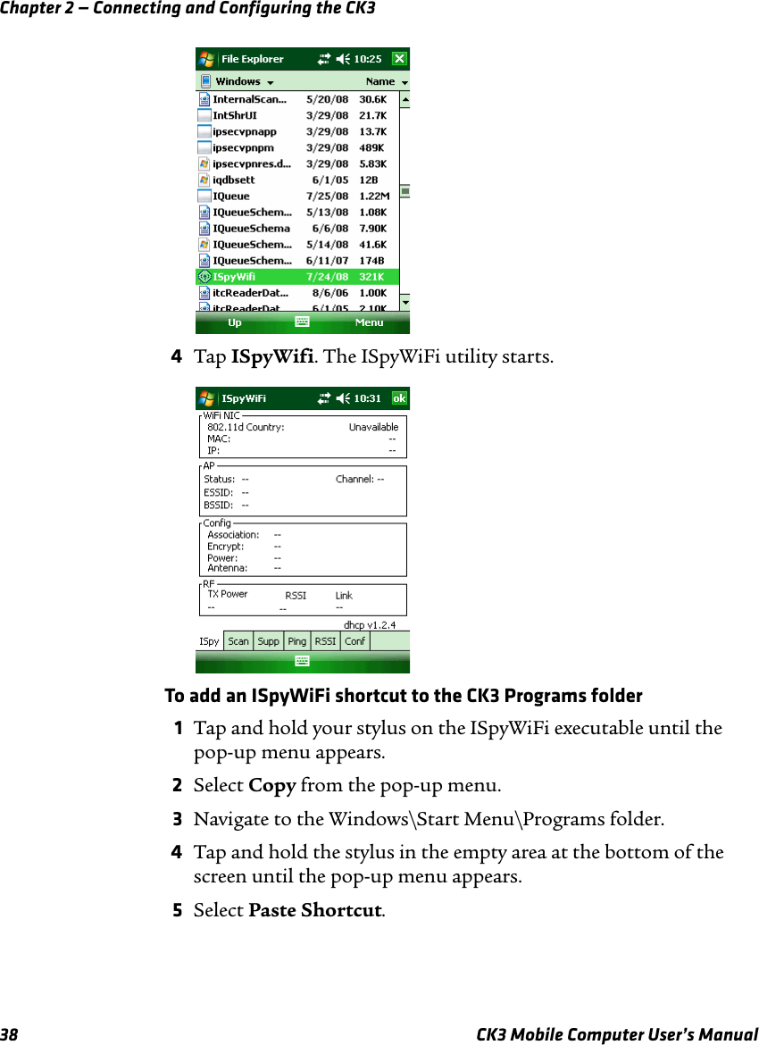 Chapter 2 — Connecting and Configuring the CK338 CK3 Mobile Computer User’s Manual4Tap ISpyWifi. The ISpyWiFi utility starts.To add an ISpyWiFi shortcut to the CK3 Programs folder1Tap and hold your stylus on the ISpyWiFi executable until the pop-up menu appears.2Select Copy from the pop-up menu.3Navigate to the Windows\Start Menu\Programs folder.4Tap and hold the stylus in the empty area at the bottom of the screen until the pop-up menu appears.5Select Paste Shortcut. 