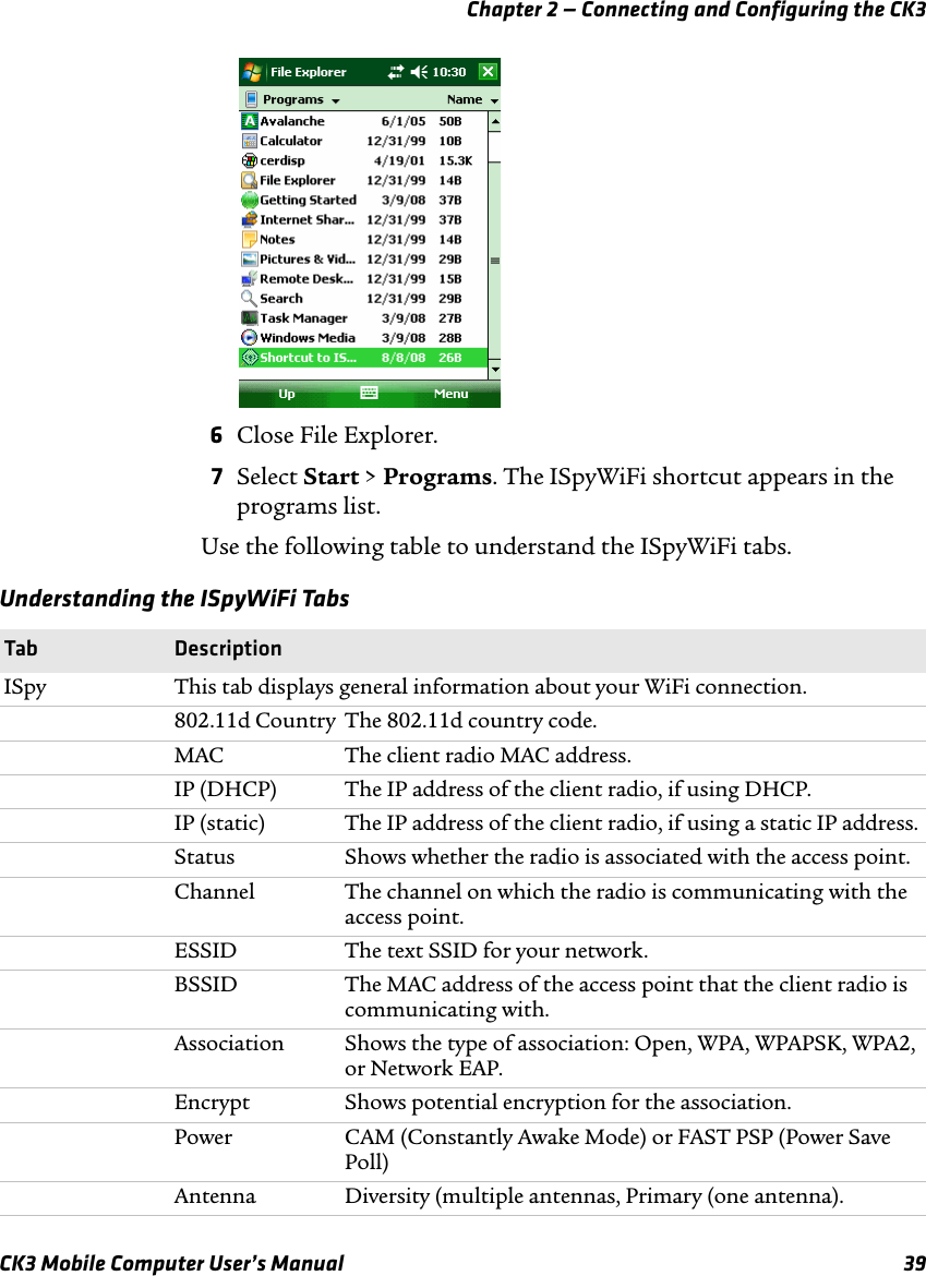 Chapter 2 — Connecting and Configuring the CK3CK3 Mobile Computer User’s Manual 396Close File Explorer.7Select Start &gt; Programs. The ISpyWiFi shortcut appears in the programs list.Use the following table to understand the ISpyWiFi tabs.Understanding the ISpyWiFi TabsTab DescriptionISpy This tab displays general information about your WiFi connection.802.11d Country The 802.11d country code.MAC The client radio MAC address.IP (DHCP) The IP address of the client radio, if using DHCP.IP (static)  The IP address of the client radio, if using a static IP address.Status Shows whether the radio is associated with the access point.Channel The channel on which the radio is communicating with the access point.ESSID The text SSID for your network.BSSID The MAC address of the access point that the client radio is communicating with.Association Shows the type of association: Open, WPA, WPAPSK, WPA2, or Network EAP.Encrypt Shows potential encryption for the association.Power CAM (Constantly Awake Mode) or FAST PSP (Power Save Poll)Antenna Diversity (multiple antennas, Primary (one antenna).