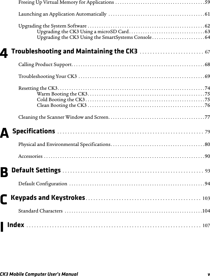 CK3 Mobile Computer User’s Manual vFreeing Up Virtual Memory for Applications . . . . . . . . . . . . . . . . . . . . . . . . . . . . . . . . . . . . . . .59Launching an Application Automatically  . . . . . . . . . . . . . . . . . . . . . . . . . . . . . . . . . . . . . . . . . .61Upgrading the System Software . . . . . . . . . . . . . . . . . . . . . . . . . . . . . . . . . . . . . . . . . . . . . . . . . . . 62Upgrading the CK3 Using a microSD Card . . . . . . . . . . . . . . . . . . . . . . . . . . . . . . . . .63Upgrading the CK3 Using the SmartSystems Console . . . . . . . . . . . . . . . . . . . . . . . 644 Troubleshooting and Maintaining the CK3  . . . . . . . . . . . . . . . . . . . . . . . . .  67Calling Product Support. . . . . . . . . . . . . . . . . . . . . . . . . . . . . . . . . . . . . . . . . . . . . . . . . . . . . . . . . .68Troubleshooting Your CK3 . . . . . . . . . . . . . . . . . . . . . . . . . . . . . . . . . . . . . . . . . . . . . . . . . . . . . . . 69Resetting the CK3. . . . . . . . . . . . . . . . . . . . . . . . . . . . . . . . . . . . . . . . . . . . . . . . . . . . . . . . . . . . . . . . 74Warm Booting the CK3. . . . . . . . . . . . . . . . . . . . . . . . . . . . . . . . . . . . . . . . . . . . . . . . . . .75Cold Booting the CK3 . . . . . . . . . . . . . . . . . . . . . . . . . . . . . . . . . . . . . . . . . . . . . . . . . . . .75Clean Booting the CK3 . . . . . . . . . . . . . . . . . . . . . . . . . . . . . . . . . . . . . . . . . . . . . . . . . . .76Cleaning the Scanner Window and Screen. . . . . . . . . . . . . . . . . . . . . . . . . . . . . . . . . . . . . . . . . .77A Specifications  . . . . . . . . . . . . . . . . . . . . . . . . . . . . . . . . . . . . . . . . . . . . . . . . . . . . . . . . .  79Physical and Environmental Specifications. . . . . . . . . . . . . . . . . . . . . . . . . . . . . . . . . . . . . . . . . 80Accessories . . . . . . . . . . . . . . . . . . . . . . . . . . . . . . . . . . . . . . . . . . . . . . . . . . . . . . . . . . . . . . . . . . . . . .90B Default Settings . . . . . . . . . . . . . . . . . . . . . . . . . . . . . . . . . . . . . . . . . . . . . . . . . . . . . . .  93Default Configuration  . . . . . . . . . . . . . . . . . . . . . . . . . . . . . . . . . . . . . . . . . . . . . . . . . . . . . . . . . . .94C Keypads and Keystrokes. . . . . . . . . . . . . . . . . . . . . . . . . . . . . . . . . . . . . . . . . . . . . 103Standard Characters  . . . . . . . . . . . . . . . . . . . . . . . . . . . . . . . . . . . . . . . . . . . . . . . . . . . . . . . . . . . .104I Index  . . . . . . . . . . . . . . . . . . . . . . . . . . . . . . . . . . . . . . . . . . . . . . . . . . . . . . . . . . . . . . . . . . . .  107