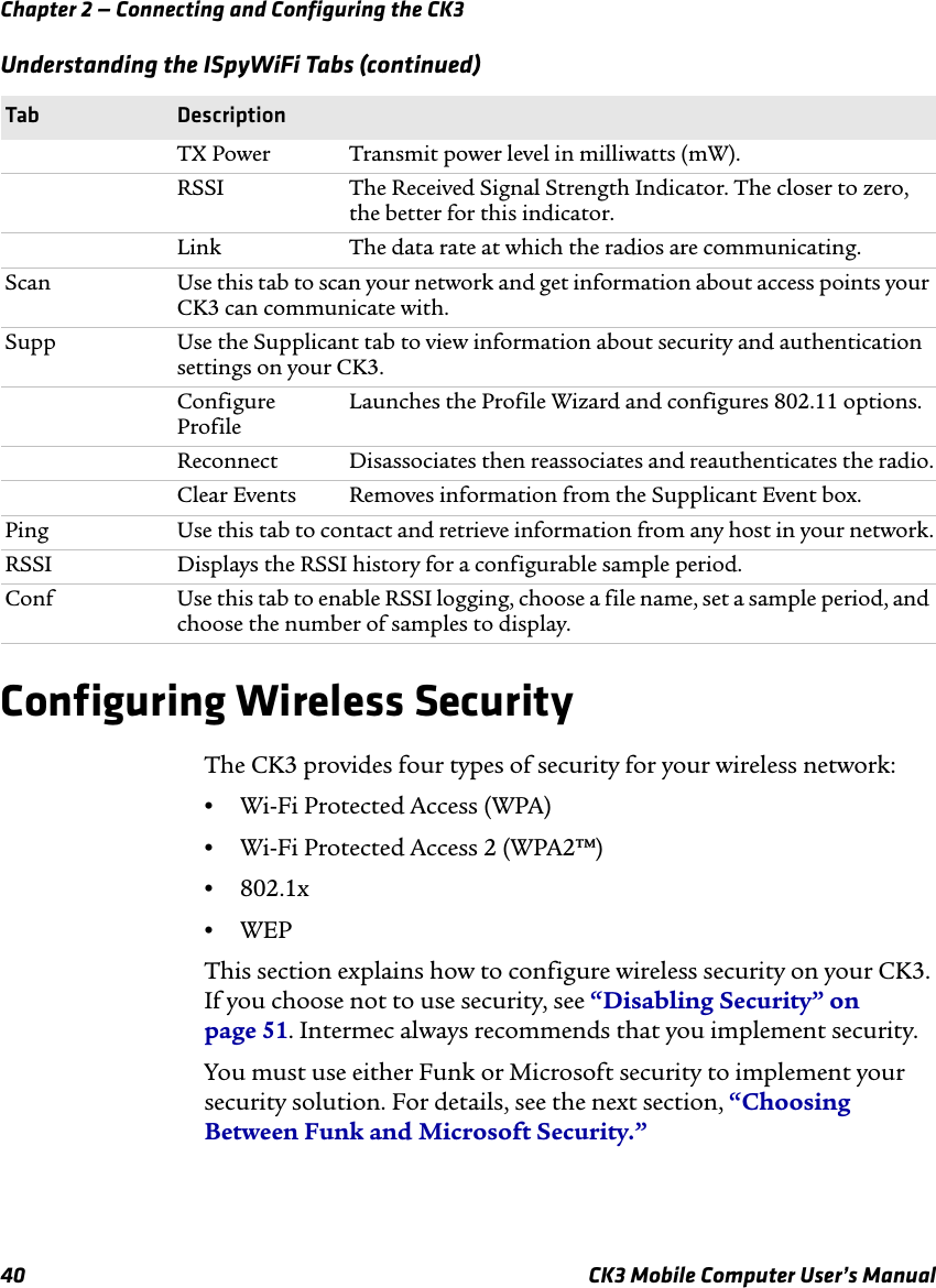 Chapter 2 — Connecting and Configuring the CK340 CK3 Mobile Computer User’s ManualConfiguring Wireless SecurityThe CK3 provides four types of security for your wireless network: •Wi-Fi Protected Access (WPA)•Wi-Fi Protected Access 2 (WPA2™)•802.1x•WEPThis section explains how to configure wireless security on your CK3. If you choose not to use security, see “Disabling Security” on page 51. Intermec always recommends that you implement security.You must use either Funk or Microsoft security to implement your security solution. For details, see the next section, “Choosing Between Funk and Microsoft Security.”TX Power Transmit power level in milliwatts (mW).RSSI The Received Signal Strength Indicator. The closer to zero, the better for this indicator.Link The data rate at which the radios are communicating.Scan Use this tab to scan your network and get information about access points your CK3 can communicate with.Supp Use the Supplicant tab to view information about security and authentication settings on your CK3.Configure ProfileLaunches the Profile Wizard and configures 802.11 options.Reconnect Disassociates then reassociates and reauthenticates the radio.Clear Events Removes information from the Supplicant Event box.Ping Use this tab to contact and retrieve information from any host in your network.RSSI Displays the RSSI history for a configurable sample period.Conf Use this tab to enable RSSI logging, choose a file name, set a sample period, and choose the number of samples to display.Understanding the ISpyWiFi Tabs (continued)Tab Description