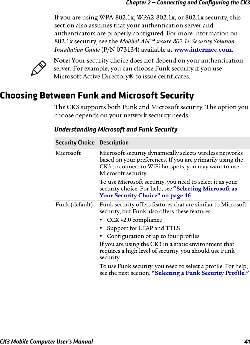 Chapter 2 — Connecting and Configuring the CK3CK3 Mobile Computer User’s Manual 41If you are using WPA-802.1x, WPA2-802.1x, or 802.1x security, this section also assumes that your authentication server and authenticators are properly configured. For more information on 802.1x security, see the MobileLAN™ secure 802.1x Security Solution Installation Guide (P/N 073134) available at www.intermec.com.Choosing Between Funk and Microsoft SecurityThe CK3 supports both Funk and Microsoft security. The option you choose depends on your network security needs.Note: Your security choice does not depend on your authentication server. For example, you can choose Funk security if you use Microsoft Active Directory® to issue certificates.Understanding Microsoft and Funk SecuritySecurity Choice DescriptionMicrosoft Microsoft security dynamically selects wireless networks based on your preferences. If you are primarily using the CK3 to connect to WiFi hotspots, you may want to use Microsoft security. To use Microsoft security, you need to select it as your security choice. For help, see “Selecting Microsoft as Your Security Choice” on page 46.Funk (default) Funk security offers features that are similar to Microsoft security, but Funk also offers these features:•CCX v2.0 compliance•Support for LEAP and TTLS•Configuration of up to four profilesIf you are using the CK3 in a static environment that requires a high level of security, you should use Funk security.To use Funk security, you need to select a profile. For help, see the next section, “Selecting a Funk Security Profile.”