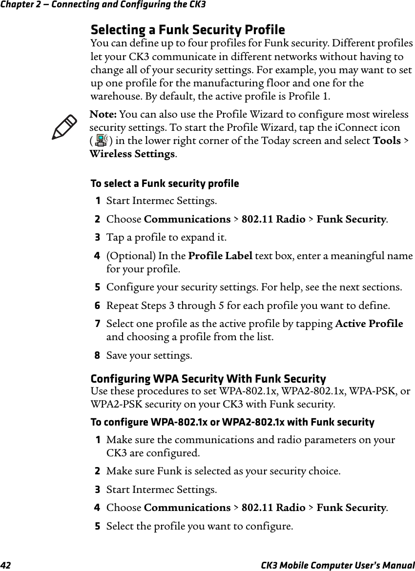 Chapter 2 — Connecting and Configuring the CK342 CK3 Mobile Computer User’s ManualSelecting a Funk Security ProfileYou can define up to four profiles for Funk security. Different profiles let your CK3 communicate in different networks without having to change all of your security settings. For example, you may want to set up one profile for the manufacturing floor and one for the warehouse. By default, the active profile is Profile 1.To select a Funk security profile1Start Intermec Settings.2Choose Communications &gt; 802.11 Radio &gt; Funk Security.3Tap a profile to expand it. 4(Optional) In the Profile Label text box, enter a meaningful name for your profile.5Configure your security settings. For help, see the next sections.6Repeat Steps 3 through 5 for each profile you want to define.7Select one profile as the active profile by tapping Active Profile and choosing a profile from the list.8Save your settings.Configuring WPA Security With Funk SecurityUse these procedures to set WPA-802.1x, WPA2-802.1x, WPA-PSK, or WPA2-PSK security on your CK3 with Funk security.To configure WPA-802.1x or WPA2-802.1x with Funk security1Make sure the communications and radio parameters on your CK3 are configured.2Make sure Funk is selected as your security choice.3Start Intermec Settings.4Choose Communications &gt; 802.11 Radio &gt; Funk Security.5Select the profile you want to configure.Note: You can also use the Profile Wizard to configure most wireless security settings. To start the Profile Wizard, tap the iConnect icon ( ) in the lower right corner of the Today screen and select Tools &gt; Wireless Settings.