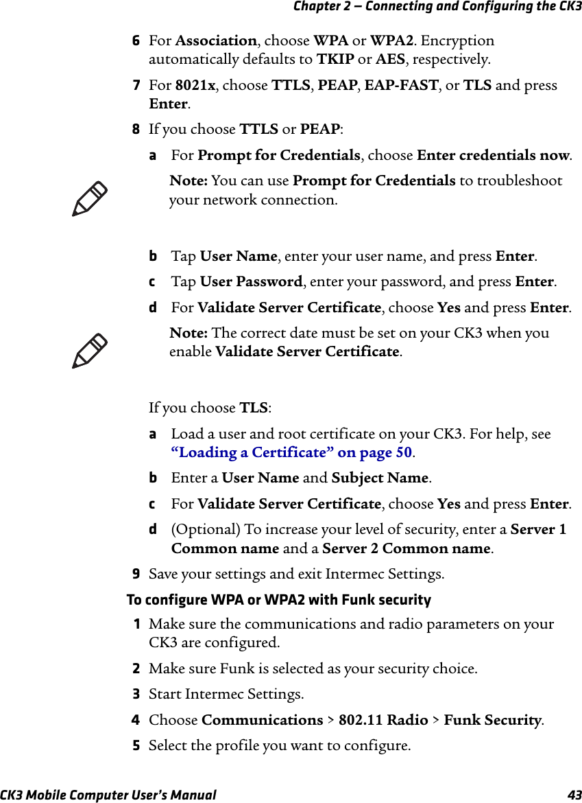 Chapter 2 — Connecting and Configuring the CK3CK3 Mobile Computer User’s Manual 436For Association, choose WPA or WPA2. Encryption automatically defaults to TKIP or AES, respectively.7For 8021x, choose TTLS, PEAP, EAP-FAST, or TLS and press Enter.8If you choose TTLS or PEAP:aFor Prompt for Credentials, choose Enter credentials now.bTap User Name, enter your user name, and press Enter.cTap User Password, enter your password, and press Enter.dFor Validate Server Certificate, choose Yes and press Enter.If you choose TLS:aLoad a user and root certificate on your CK3. For help, see “Loading a Certificate” on page 50.bEnter a User Name and Subject Name.cFor Validate Server Certificate, choose Yes and press Enter.d(Optional) To increase your level of security, enter a Server 1 Common name and a Server 2 Common name.9Save your settings and exit Intermec Settings.To configure WPA or WPA2 with Funk security1Make sure the communications and radio parameters on your CK3 are configured.2Make sure Funk is selected as your security choice.3Start Intermec Settings.4Choose Communications &gt; 802.11 Radio &gt; Funk Security.5Select the profile you want to configure.Note: You can use Prompt for Credentials to troubleshoot your network connection. Note: The correct date must be set on your CK3 when you enable Validate Server Certificate.