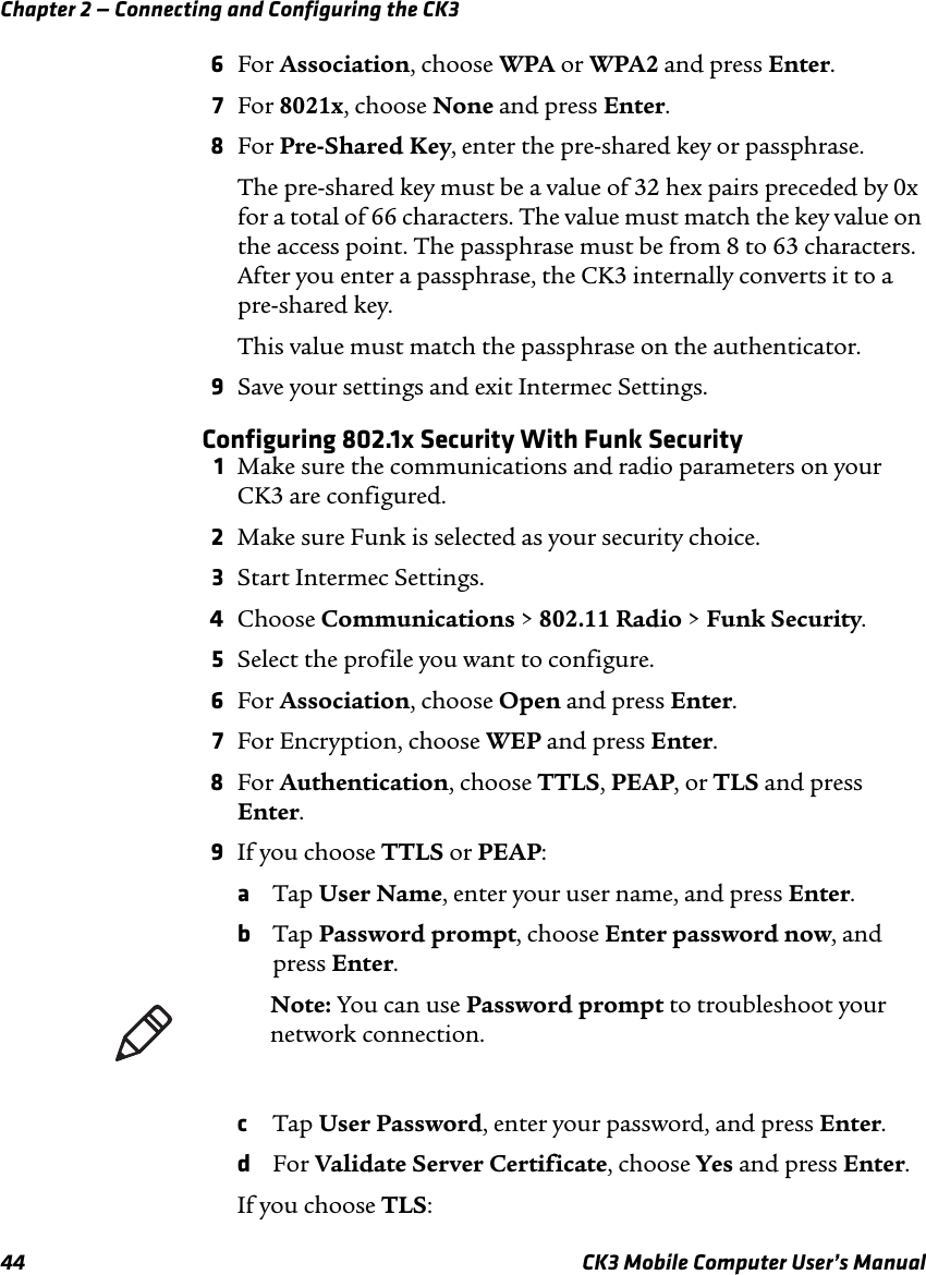 Chapter 2 — Connecting and Configuring the CK344 CK3 Mobile Computer User’s Manual6For Association, choose WPA or WPA2 and press Enter.7For 8021x, choose None and press Enter.8For Pre-Shared Key, enter the pre-shared key or passphrase. The pre-shared key must be a value of 32 hex pairs preceded by 0x for a total of 66 characters. The value must match the key value on the access point. The passphrase must be from 8 to 63 characters. After you enter a passphrase, the CK3 internally converts it to a pre-shared key.This value must match the passphrase on the authenticator.9Save your settings and exit Intermec Settings.Configuring 802.1x Security With Funk Security1Make sure the communications and radio parameters on your CK3 are configured.2Make sure Funk is selected as your security choice.3Start Intermec Settings.4Choose Communications &gt; 802.11 Radio &gt; Funk Security.5Select the profile you want to configure.6For Association, choose Open and press Enter.7For Encryption, choose WEP and press Enter.8For Authentication, choose TTLS, PEAP, or TLS and press Enter.9If you choose TTLS or PEAP:aTap User Name, enter your user name, and press Enter.bTap Password prompt, choose Enter password now, and press Enter. cTap User Password, enter your password, and press Enter.dFor Validate Server Certificate, choose Yes and press Enter.If you choose TLS:Note: You can use Password prompt to troubleshoot your network connection. 