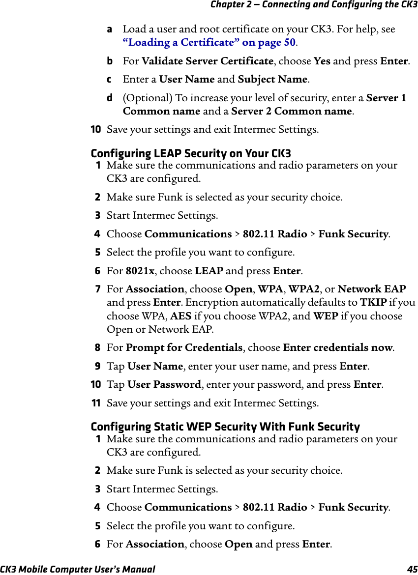 Chapter 2 — Connecting and Configuring the CK3CK3 Mobile Computer User’s Manual 45aLoad a user and root certificate on your CK3. For help, see “Loading a Certificate” on page 50.bFor Validate Server Certificate, choose Yes and press Enter.cEnter a User Name and Subject Name.d(Optional) To increase your level of security, enter a Server 1 Common name and a Server 2 Common name.10 Save your settings and exit Intermec Settings.Configuring LEAP Security on Your CK31Make sure the communications and radio parameters on your CK3 are configured.2Make sure Funk is selected as your security choice.3Start Intermec Settings.4Choose Communications &gt; 802.11 Radio &gt; Funk Security.5Select the profile you want to configure.6For 8021x, choose LEAP and press Enter.7For Association, choose Open, WPA, WPA2, or Network EAP and press Enter. Encryption automatically defaults to TKIP if you choose WPA, AES if you choose WPA2, and WEP if you choose Open or Network EAP.8For Prompt for Credentials, choose Enter credentials now.9Tap User Name, enter your user name, and press Enter.10 Tap User Password, enter your password, and press Enter.11 Save your settings and exit Intermec Settings.Configuring Static WEP Security With Funk Security1Make sure the communications and radio parameters on your CK3 are configured.2Make sure Funk is selected as your security choice.3Start Intermec Settings.4Choose Communications &gt; 802.11 Radio &gt; Funk Security.5Select the profile you want to configure.6For Association, choose Open and press Enter.