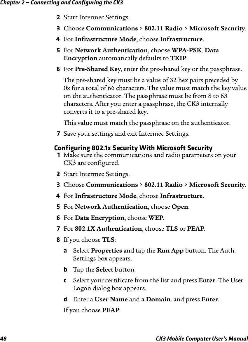 Chapter 2 — Connecting and Configuring the CK348 CK3 Mobile Computer User’s Manual2Start Intermec Settings.3Choose Communications &gt; 802.11 Radio &gt; Microsoft Security.4For Infrastructure Mode, choose Infrastructure.5For Network Authentication, choose WPA-PSK. Data Encryption automatically defaults to TKIP.6For Pre-Shared Key, enter the pre-shared key or the passphrase.The pre-shared key must be a value of 32 hex pairs preceded by 0x for a total of 66 characters. The value must match the key value on the authenticator. The passphrase must be from 8 to 63 characters. After you enter a passphrase, the CK3 internally converts it to a pre-shared key.This value must match the passphrase on the authenticator.7Save your settings and exit Intermec Settings.Configuring 802.1x Security With Microsoft Security1Make sure the communications and radio parameters on your CK3 are configured.2Start Intermec Settings.3Choose Communications &gt; 802.11 Radio &gt; Microsoft Security.4For Infrastructure Mode, choose Infrastructure.5For Network Authentication, choose Open.6For Data Encryption, choose WEP.7For 802.1X Authentication, choose TLS or PEAP.8If you choose TLS:aSelect Properties and tap the Run App button. The Auth. Settings box appears.bTap the Select button.cSelect your certificate from the list and press Enter. The User Logon dialog box appears.dEnter a User Name and a Domain. and press Enter.If you choose PEAP: