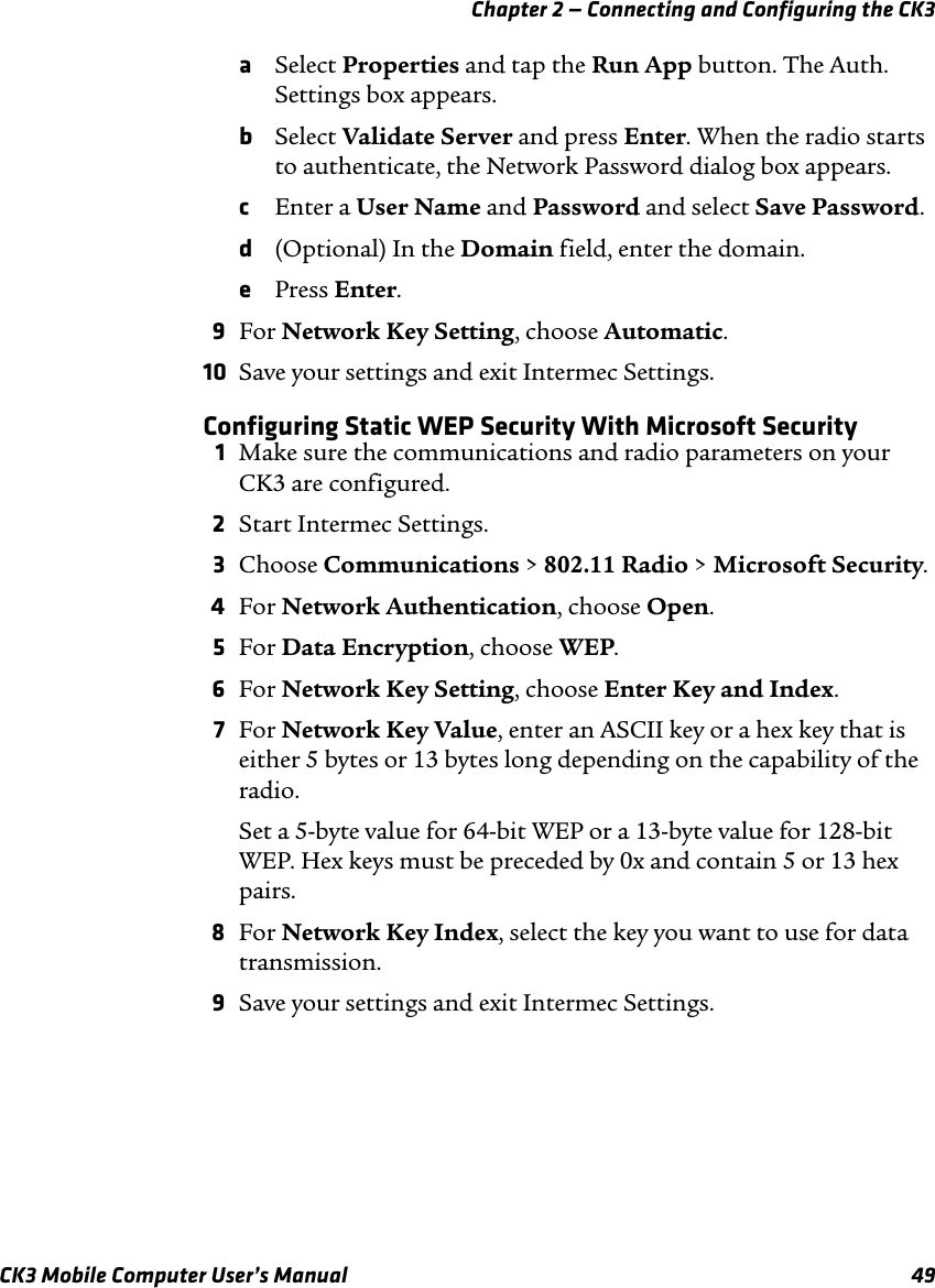 Chapter 2 — Connecting and Configuring the CK3CK3 Mobile Computer User’s Manual 49aSelect Properties and tap the Run App button. The Auth. Settings box appears.bSelect Validate Server and press Enter. When the radio starts to authenticate, the Network Password dialog box appears.cEnter a User Name and Password and select Save Password.d(Optional) In the Domain field, enter the domain.ePress Enter.9For Network Key Setting, choose Automatic.10 Save your settings and exit Intermec Settings.Configuring Static WEP Security With Microsoft Security1Make sure the communications and radio parameters on your CK3 are configured.2Start Intermec Settings.3Choose Communications &gt; 802.11 Radio &gt; Microsoft Security.4For Network Authentication, choose Open.5For Data Encryption, choose WEP.6For Network Key Setting, choose Enter Key and Index.7For Network Key Value, enter an ASCII key or a hex key that is either 5 bytes or 13 bytes long depending on the capability of the radio.Set a 5-byte value for 64-bit WEP or a 13-byte value for 128-bit WEP. Hex keys must be preceded by 0x and contain 5 or 13 hex pairs.8For Network Key Index, select the key you want to use for data transmission.9Save your settings and exit Intermec Settings.