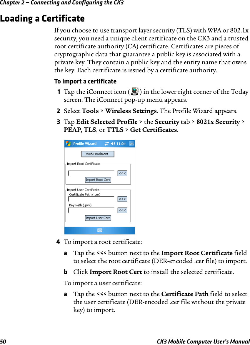 Chapter 2 — Connecting and Configuring the CK350 CK3 Mobile Computer User’s ManualLoading a CertificateIf you choose to use transport layer security (TLS) with WPA or 802.1x security, you need a unique client certificate on the CK3 and a trusted root certificate authority (CA) certificate. Certificates are pieces of cryptographic data that guarantee a public key is associated with a private key. They contain a public key and the entity name that owns the key. Each certificate is issued by a certificate authority.To import a certificate1Tap the iConnect icon ( ) in the lower right corner of the Today screen. The iConnect pop-up menu appears.2Select Tools &gt; Wireless Settings. The Profile Wizard appears.3Tap Edit Selected Profile &gt; the Security tab &gt; 8021x Security &gt; PEAP, TLS, or TTLS &gt; Get Certificates.4To import a root certificate:aTap the &lt;&lt;&lt; button next to the Import Root Certificate field to select the root certificate (DER-encoded .cer file) to import.bClick Import Root Cert to install the selected certificate.To import a user certificate:aTap the &lt;&lt;&lt; button next to the Certificate Path field to select the user certificate (DER-encoded .cer file without the private key) to import.