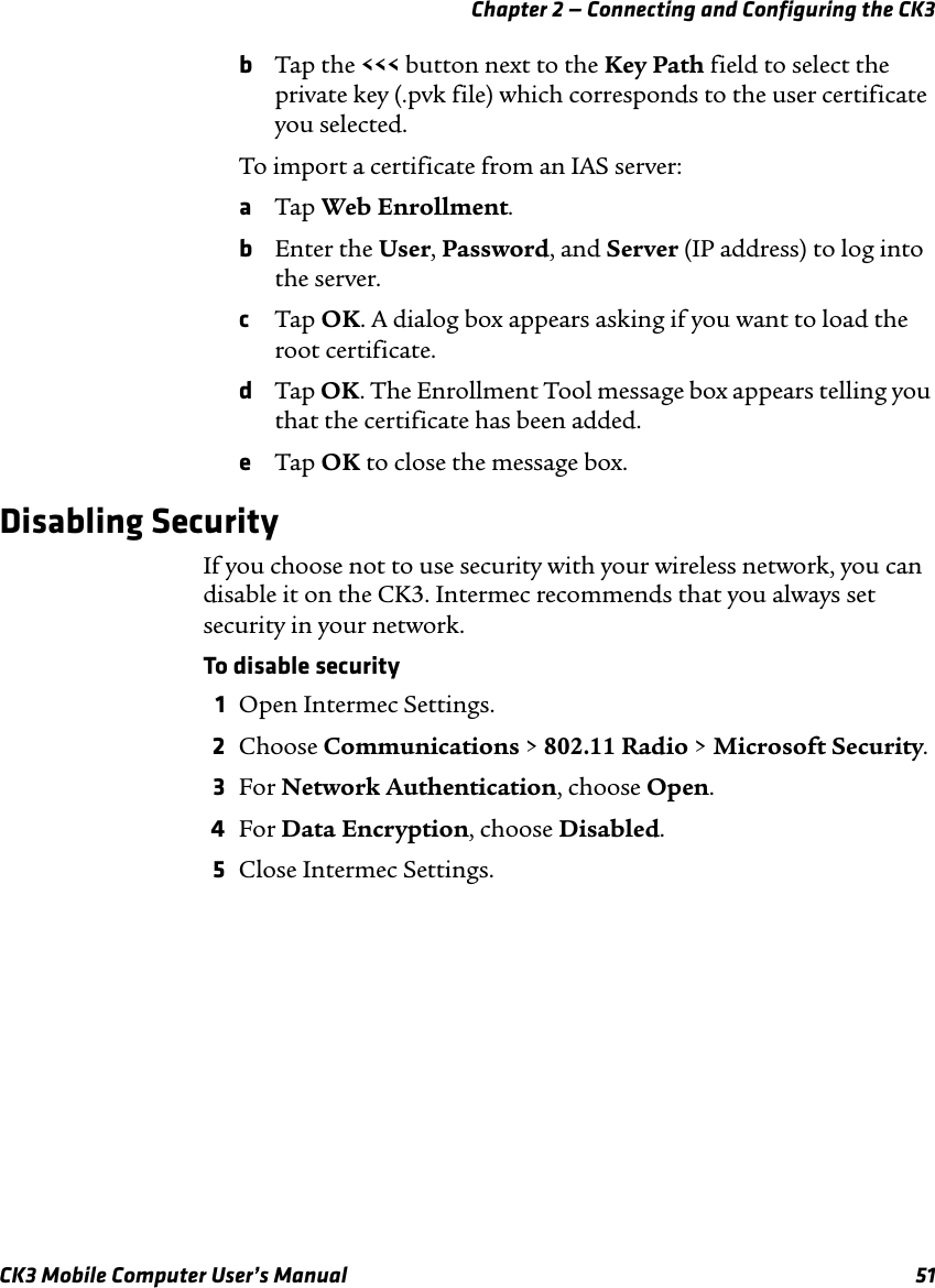 Chapter 2 — Connecting and Configuring the CK3CK3 Mobile Computer User’s Manual 51bTap the &lt;&lt;&lt; button next to the Key Path field to select the private key (.pvk file) which corresponds to the user certificate you selected.To import a certificate from an IAS server:aTap Web Enrollment.bEnter the User, Password, and Server (IP address) to log into the server.cTap OK. A dialog box appears asking if you want to load the root certificate.dTap OK. The Enrollment Tool message box appears telling you that the certificate has been added.eTap OK to close the message box.Disabling SecurityIf you choose not to use security with your wireless network, you can disable it on the CK3. Intermec recommends that you always set security in your network.To disable security1Open Intermec Settings.2Choose Communications &gt; 802.11 Radio &gt; Microsoft Security.3For Network Authentication, choose Open.4For Data Encryption, choose Disabled.5Close Intermec Settings.