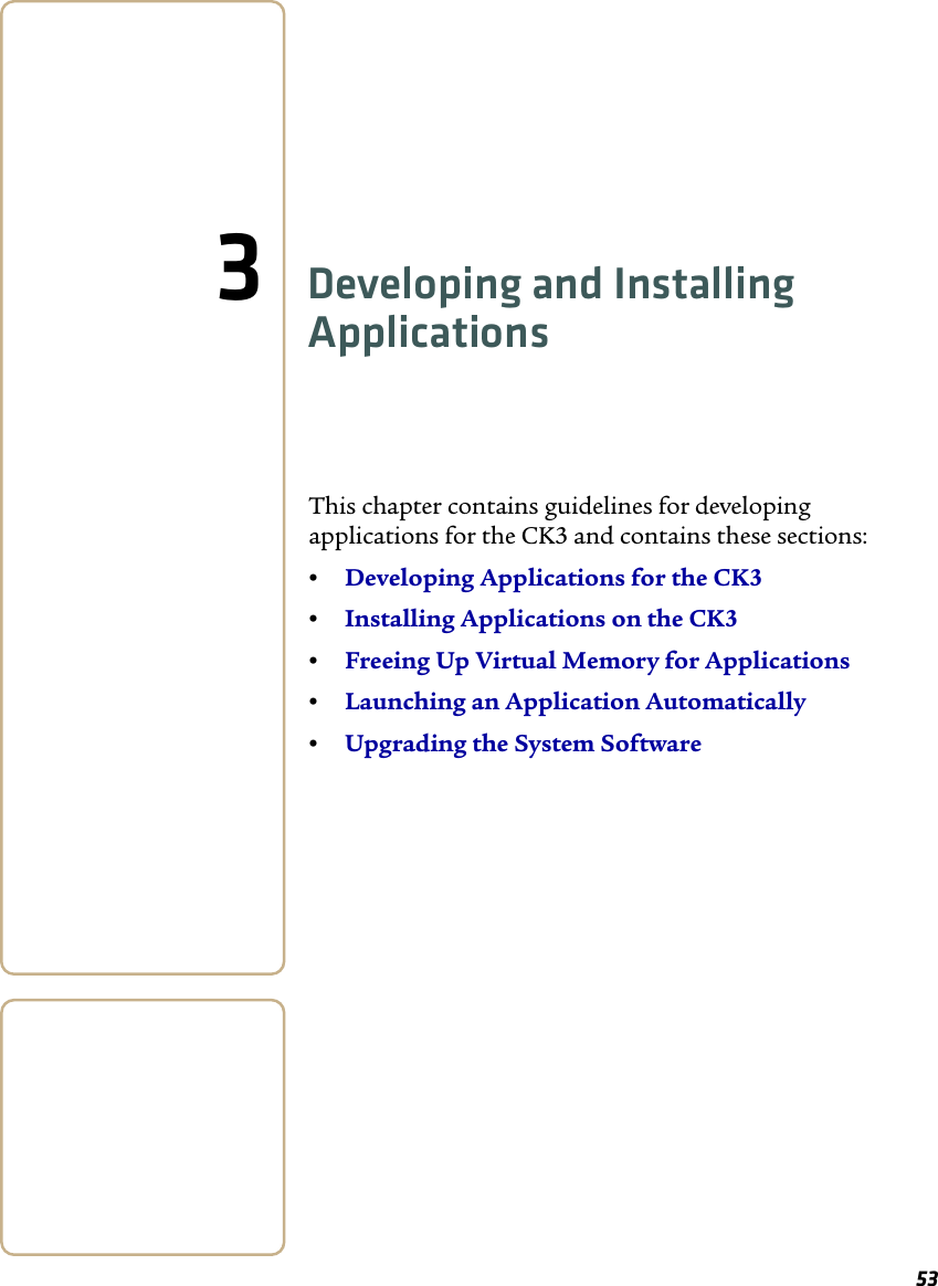 533Developing and Installing ApplicationsThis chapter contains guidelines for developing applications for the CK3 and contains these sections:•Developing Applications for the CK3•Installing Applications on the CK3•Freeing Up Virtual Memory for Applications•Launching an Application Automatically•Upgrading the System Software