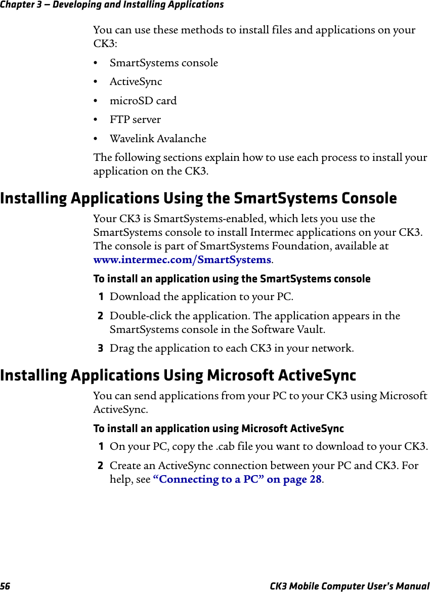 Chapter 3 — Developing and Installing Applications56 CK3 Mobile Computer User’s ManualYou can use these methods to install files and applications on your CK3:•SmartSystems console•ActiveSync•microSD card•FTP server•Wavelink AvalancheThe following sections explain how to use each process to install your application on the CK3.Installing Applications Using the SmartSystems ConsoleYour CK3 is SmartSystems-enabled, which lets you use the SmartSystems console to install Intermec applications on your CK3. The console is part of SmartSystems Foundation, available at www.intermec.com/SmartSystems. To install an application using the SmartSystems console1Download the application to your PC.2Double-click the application. The application appears in the SmartSystems console in the Software Vault.3Drag the application to each CK3 in your network.Installing Applications Using Microsoft ActiveSyncYou can send applications from your PC to your CK3 using Microsoft ActiveSync. To install an application using Microsoft ActiveSync1On your PC, copy the .cab file you want to download to your CK3.2Create an ActiveSync connection between your PC and CK3. For help, see “Connecting to a PC” on page 28.