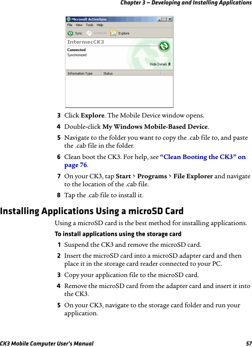 Chapter 3 — Developing and Installing ApplicationsCK3 Mobile Computer User’s Manual 573Click Explore. The Mobile Device window opens.4Double-click My Windows Mobile-Based Device.5Navigate to the folder you want to copy the .cab file to, and paste the .cab file in the folder.6Clean boot the CK3. For help, see “Clean Booting the CK3” on page 76.7On your CK3, tap Start &gt; Programs &gt; File Explorer and navigate to the location of the .cab file.8Tap the .cab file to install it.Installing Applications Using a microSD CardUsing a microSD card is the best method for installing applications.To install applications using the storage card1Suspend the CK3 and remove the microSD card.2Insert the microSD card into a microSD adapter card and then place it in the storage card reader connected to your PC.3Copy your application file to the microSD card.4Remove the microSD card from the adapter card and insert it into the CK3.5On your CK3, navigate to the storage card folder and run your application.