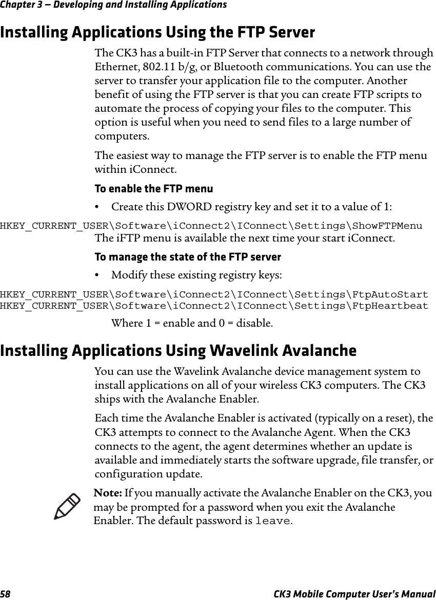 Chapter 3 — Developing and Installing Applications58 CK3 Mobile Computer User’s ManualInstalling Applications Using the FTP ServerThe CK3 has a built-in FTP Server that connects to a network through Ethernet, 802.11 b/g, or Bluetooth communications. You can use the server to transfer your application file to the computer. Another benefit of using the FTP server is that you can create FTP scripts to automate the process of copying your files to the computer. This option is useful when you need to send files to a large number of computers.The easiest way to manage the FTP server is to enable the FTP menu within iConnect.To enable the FTP menu•Create this DWORD registry key and set it to a value of 1:HKEY_CURRENT_USER\Software\iConnect2\IConnect\Settings\ShowFTPMenuThe iFTP menu is available the next time your start iConnect.To manage the state of the FTP server•Modify these existing registry keys:HKEY_CURRENT_USER\Software\iConnect2\IConnect\Settings\FtpAutoStartHKEY_CURRENT_USER\Software\iConnect2\IConnect\Settings\FtpHeartbeatWhere 1 = enable and 0 = disable.Installing Applications Using Wavelink AvalancheYou can use the Wavelink Avalanche device management system to install applications on all of your wireless CK3 computers. The CK3 ships with the Avalanche Enabler. Each time the Avalanche Enabler is activated (typically on a reset), the CK3 attempts to connect to the Avalanche Agent. When the CK3 connects to the agent, the agent determines whether an update is available and immediately starts the software upgrade, file transfer, or configuration update.Note: If you manually activate the Avalanche Enabler on the CK3, you may be prompted for a password when you exit the Avalanche Enabler. The default password is leave.
